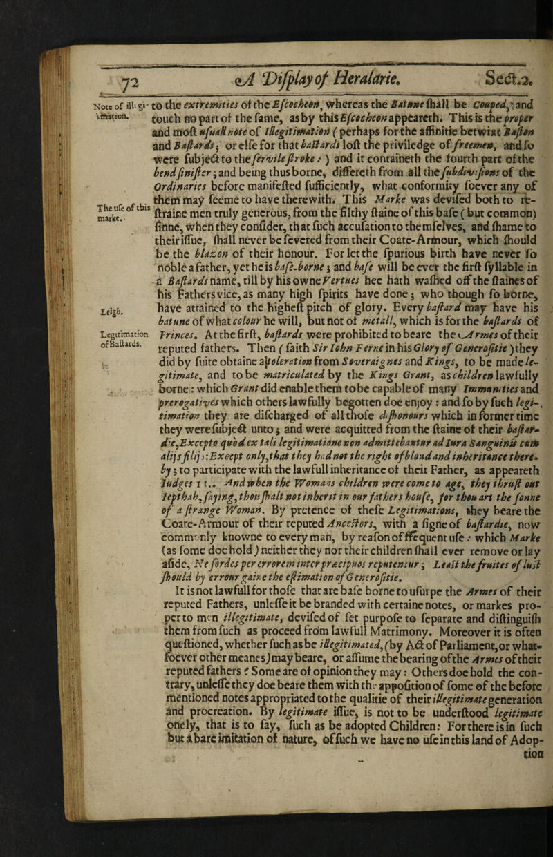 Note of iU‘Si- iiitation. The ufe of this markc. Leigh, Legitimation OiBaftards. DifpUyof Hemarie. Se(Jt.2, to the extrtmities ot theEfcoeht^n^ whereas the Sdtttne(hall be Cfiuped^'^md touch fro part of the fame, asby thiS£/r^r^fr<?;^appeareth. Thisisthe^r<?/fr aod moft ufuaHn6tt of lUegitmAmft ( perhaps for the affinitie betwi^c and Baft Ards • or clfe for that bayards loft the priviledge of freemenj and fo were fubje^tothc/^rw/f/r^f^.*) and itconraineth the fourth part of the bendfinificr ^ and being thus borne, diftereth from all the[Mivijions of the Ordinaries before manifefted fufficicntly, what conformity foeverany of them may feeme to have therewith. This was dcvifed bothto rb- ftraine men truly generous, from the filthy ftaine of this bafe (but common) finne, when they conftdcr, that fuch accufation to themfclves, and fharoe to theiriftuc, fhall never be fevered from their Coatc-Armour, which ftiould be the blazon of their honour. For let the fpurious birth have never fo nobIcafather,yethcis^4p.^f^m j and/'^y^ will be ever the firft fyllable in a name, till by his owncr^rr^w hee hath wafbed oft’the ftaiftes of his Fathers vice, as many high fpirits have done 5 who though fo borne, have attained to the higheft pitch of glory. 'Every bafiard may have his batune of what colour he will, but not ot metall^ which is for the bajiards of Trinces, At the firft, bafiards wore prohibited to bearc the 0/ rmes of their reputed fathers. Then ( faith Sir John Feme in his Glory of Cenerojitie )thcy did by fmteohizioez^olerationfxQvaSoveraignes ztidKings^ to be madc/^- gitimate^ and to be matriculated hy the Ktngs Grant, as children law fully borne: w hich Grant did enable them to be capable of many immunities and prerogatives which others lawfully begotten doc enjoy: and fo by fuch legi~. timation they are difeharged of allthofe difbonours 'vtfiiefx in former time they wcrcfubje^l unto j and were acquitted from the ftaine of their bafat* die^Excepto quod ex tali legitimatione non admittebantnr ad lura Sanguinis cum dlijsfilij j lExc'Cpt only,that they hud not the right ofbloud and inheritance there*- hy j to participate with the lawfull inheritance of thcii Father, as appeareth Judges If., -^ndrpben the Woma^is children voerecometo age, they thru ft out Jepthah, faying, thoupalt not inherit in our fathers houfe, for thou art the fonne of a f range Woman, By pretence of thefe Legitimations, they beare the Coarc-Armour of their xe^puied AnccHors, with a figneof baftardte, now commonly knowne to every roan, by reafonoffSquentufe.* which (as fome doe hold J neither they nor their children fhall ever remove or lay afide, I'l e fordes per errorem inter pracipuos reputemur Leali thefruit es of lush Pould hy errourgairethe e^imation of 6eneroftie. It is not lawfull for thofe that arc bafe borne to ufurpe the Armes of their reputed Fathers, unlefTeit be branded with certaine notes, ormarkes pro¬ per to men illegitimate, devifedof fet purpofeto feparate and diftinguifh them from fuch as proceed frdm lawfull Matrimony. Moreover it is often queftioned, whether fuch as be i&egitimated, ('by k€t of Parliament, or what- foever other mcanesj may bearc, or afiiimc the bearing of the Armes of their reputed fathers iT Some are of opinion they may: Othersdochold the con¬ trary, unlcflcthcy doe beare them with the- appofition of fome of the before mentioned notes appropriated to the qualitie of their illegitimate genexamvi ^nd procreation. By legitimate ifliic, is not to be underftood legitimate onely, that is to fay, fuch as be adopted Children; For there is in fuch but abate imitation of nature, of fuch we have no ufeinthislandof Adop¬ tion