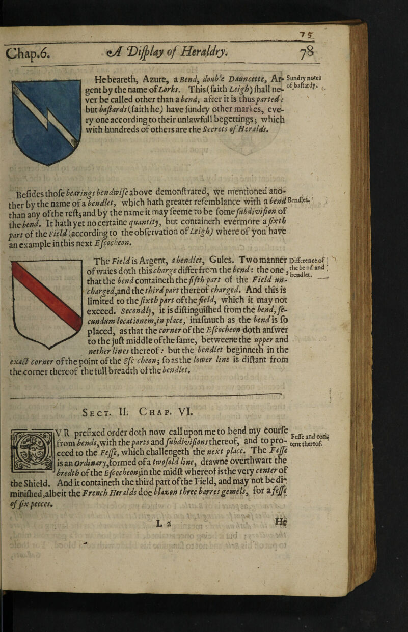 Chap.6. 7$: Hcbeareth, Azure, zBeni^doubk VAuncette, Ai> Sundry notes gent by the name of Lorks. This (faith Leigh) ihall ne- ^ ver be called other than a bendy after it is thus farted: ' but (faith hej have fundry other markes, eve¬ ry one according to their unlavvfullbegcttings; which with hundreds of others are the Secrets of Heralds, '^eCidcsthokbearingsbcndwifesbowc dcraonflrated, we mentioned ano¬ ther by the name of a bendlety which hath greater refcmblance with a bend Bendiei.' ; than any of the reftj and by the name it may feeme to be fomc fMivifion of ihcbend. It hathyet nocertaine but containeth evermore afixth . fart of the Field {^ccordhgio theobfervation ofz.ff/^/^; whereof you have an example in this next Efeecheon, Xh^ Fieldlshxg’ent^ a bendlety Gules. Two manner Difference of p ofwaies doth this differfrem the bend: the one 3 ^ that the containeth thc//r^f^''^ of the Field ttn- ^ charged^mdihethirdfarttheredtcharged. And this is limited to the/xf/^/^r/of the which it may not exceed. Secondlj^ itisdiftinguiftiedfromthc^fW,/?- cundum locationemjn f laced imfmuch as the bend is fo placed, as that the corner of the Efcocheon doth anfwcf to th e juft middle ofthe fame, betweene the uffer and thereof.* but the beginneth in the cxaH corner ofihexomtofthe Sfc^cheonifotsthe lower line is diftant from the corner thereof the lull breadth of the bendlet. Sect. 11. Chap. VI. V R prcSxed order doth now call upon me to bend ray Cou^* ^ ^ i^om bends ^viiththe farts tmdftibdtvtfionsmereor^ and to pro-tent thereof, ceed to the Feffy which challcngcth the next flace. The Feffc is an Ordinary formed of a twofold line^ drawnc overthwart the bredth of the Efiocheondm the midft whereof istherery center of the Shield. And it containeth the third part of the Field, and may not be di-, minifhed,albeit the French Heralds doe blax.$n three harresgernels^ for zfeffe ofjixpeeces, Li „ /