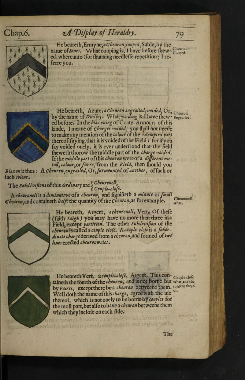 Chap.6. T>ifplay of Heraldry. ferrc you* He bearcth. Azure, 4 chetthn engmled.^voided^ Or, chcurorl by the Game oi Dudley, ^Nh^t^oidmgiSil have fhew- EngraiiedJ ed before. In the blazoning of Coate- Armours of this kinde, I meanc of c^4r^^j you{l;allnotneedc to make any mention of the colour of the camped pm thereof,faying,that it is voided ofthc Field: for if you fay voided onely, it is ever underftood that the field fheweth thorow the middle part of the charge voided. Ifthe middle fart of this cheuron were of a different me» tally colour^ox furre^ from the Fieldy then ftiould you Blazon it thus .* A Cheuron^engrailedy OXyfurmounted of another y offueh or fuch colour. Ctor(?;»5andcontaincth halfethc quantity of the as forcxample. He beareth. Argent, acheuronell, Vert^ Of thefe (faith Leigh) you may have no more than three in|a Field, except fartitron. The other Subdivifion of the cheuronfScsliQdsL coufle clofi, Kcoufle-clofeis a fubor- dinatechargedeviycd£xoma.cheurony^nd formed ottfvd lines eredfed eheuronvoahs. He beareth Vert, ac^ftc^clofcy Argeot, Thisc coupie-ciofc taineth the fourth of the angispdt hprn^ but what,and the by P4/m, except there be a cheuron be^cehe them, comentthci?. Well doth the name of this r^4r^r, agrcetgth the ufc ° * thereof, which is not onely to be bornieby couples for the moft part,but alfo to have a cheuron betweene them which they inclofe on each fide»