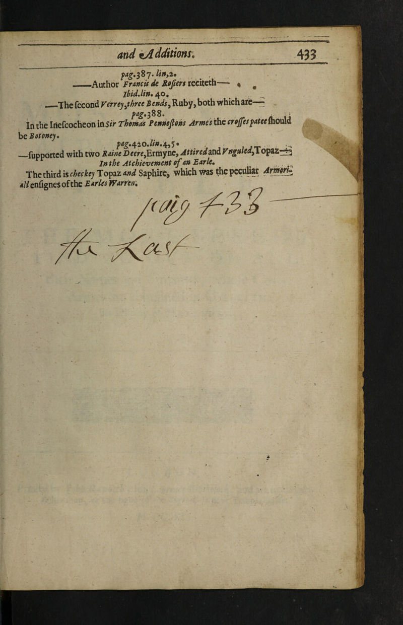 / and kA dditions. ^4^.387. linyi*, .,, r . —Author FrAncis de Roprs rccitcth— % ^ jhidJin./^o. . —The fecond Verrej^thne Fends^ Ruby, both which are— ^4^.388. I' in the InefcocheoniOS/>r^<»/w^ Pendeftons Arms5 t\itcroff€$fAt€C^o\M htBotonej. _fupported with two Drfrf,Ermyne, Attired and V nguled^ opaz^ Inthe Aichievement of An EArle. ^ The third is checkey Topaz Md Saphirc, which was the peculiar Armr^