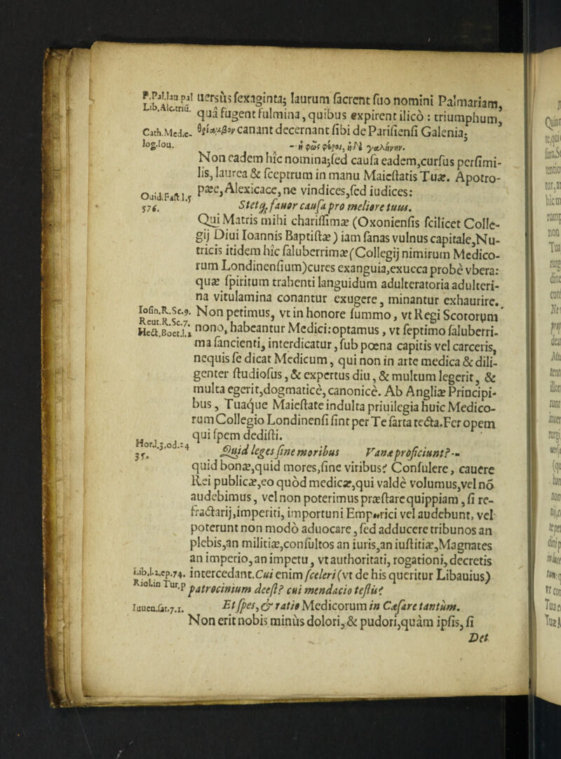 Oai<l;Faft l.y f7i. Liblu uersusfexaginta; laurum facrent fuo nomini Palmariam, qua fugent fulmina, quibus expirencilico ; triumphum’ Cath.Mcdx. canant decernant fibi de Parifienfi Galenia- - H ipaf yAT^hyw^ Non eadem hic nomina5red caufa eadem,curfus perfimi- lis, laurea & fceptrura in manu Maichatis Tu^e. Apotro- p^ee, Alexicacc, ne vindices,fed iudices: Stet^ fan9r caufa pro meliore tum, C^i Matris mihi chariffimse (Oxonienfis fcilicet CoIIc- gij Diui loannis Baptifta?) iam (anas vulnus capitaIe,Nu- tricis itidem hic faluberrimscf Collegij nimirum Medico¬ rum Londinenfium)curcs exanguia,exucca probe vbera: qu^ fpiritum trahenti languidum adulteratoria adulteri¬ na vitulamina conantur exugere, minantur exhaurire. RemRs'*^' Non petimus, vtinhoriore fummo, vtUegiScotorym' H^Bocai habeantur Mediciroptamus, vt feptimo (alubcrri- ma fancienti, interdicatur,fubpoena capitis vcl carceris, nequis fe dicat Medicum, qui non in arte medica & dili¬ genter ftudiofus, & expertus diu, & multum legerit, & multa egerit,dogmatice, canonice. Ab Anglii Principi¬ bus, Tuaque Maieftateindultapriuilcgia huic Medico¬ rum Collegio Londinenfi (in t per Te farta teda.Fcr opem qui fpem dedidi. or .,,od.^4 ^)md leges [me moribus P’'ats^ profeiunt?'- quid bonce,quid mores,fine viribustf Confulere, cauerc Rei publica,co quod medicar,qui valde volumus,vel no audebimus, vcl non poterimus prtefiarequippiara, fi re- fradarij,imperiti, importuni Emp«rici vel audebunt, vcl poterunt non modo aduocare, (ed adducere tribunos an plcbis,an militia:,confultos an iuris,an iudifi£e,Magrrates an imperio,an impetu, vtauthoritati, rogationi,decretis Mb.Ucp.74. intercedant.Cw enim fceleri(vx de his queritur Libauius) 10 .in Tur.p ^atrocimum deefl? cui mendacio teflis'* iuucQ.&t.7.i. Medicorum in Ctfare tantum. Non erit nobis miniis dolori, & pudori,quam ipfis, fi Vet