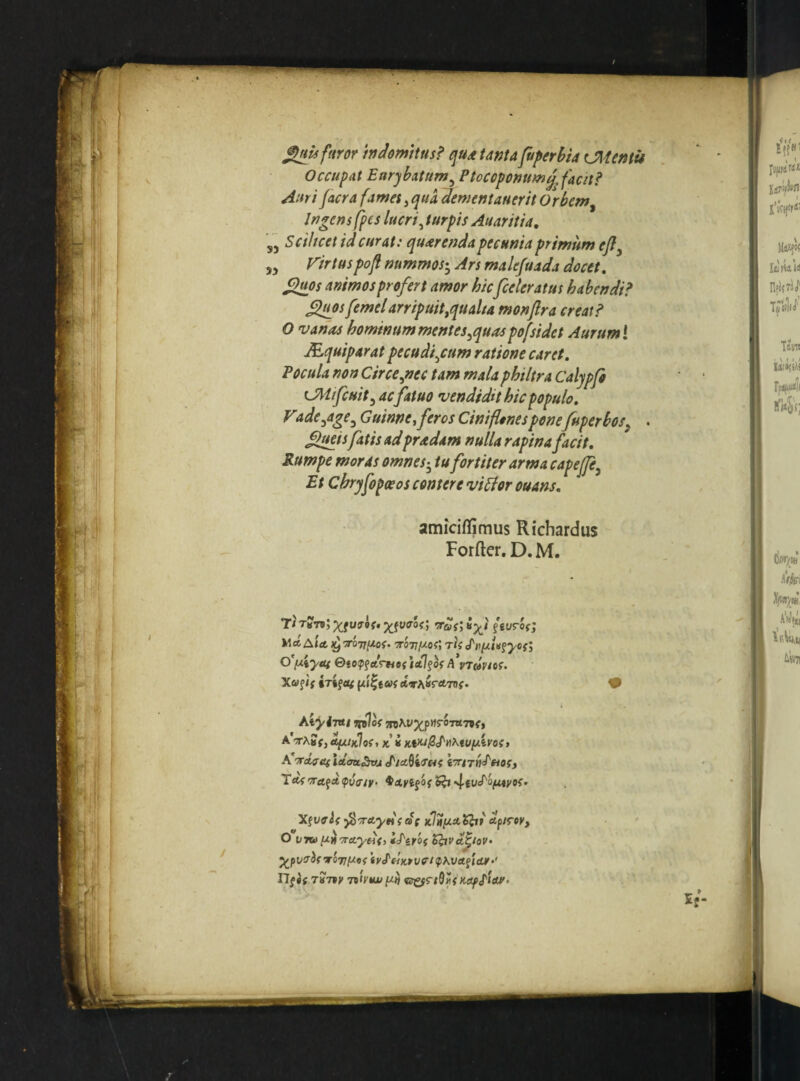 S) >5 ^isfaror mdomttus? qud tanta faperbia CMentu Occupat Eurybatum^ Ptocopomm^Jacit^ Auri facra fames ^ qua dementanerh Orbem^ Ingens fpes lucri ^ turpis Auaritia, Scilicet id curat: quierenda pecunia primum ejly Firtuspofl nummos-^ An malefuada decet, ^os animos profert amor hic[celeratus habendi? ^osfemel arripuit,qualia monjlra creat? O vanas hominum mentes^quaspofsidet Aurum l JEquiparat pecu discum ratione caret. Pocula non Circe,nec tam mala philtra Caljpfi CMifcuit, ac fatuo vendidit hic populo, V<ide,age, Guinne,feros Cinifionesponefuperbos^ . £>ueis fatis adpradam nulla rapina facit. Rumpe moras omnes ^ tu fortiter arma capejfe. Et Chryfopoeos contere viBor ouans, amiciffimus Richardus Forfter, D. M.