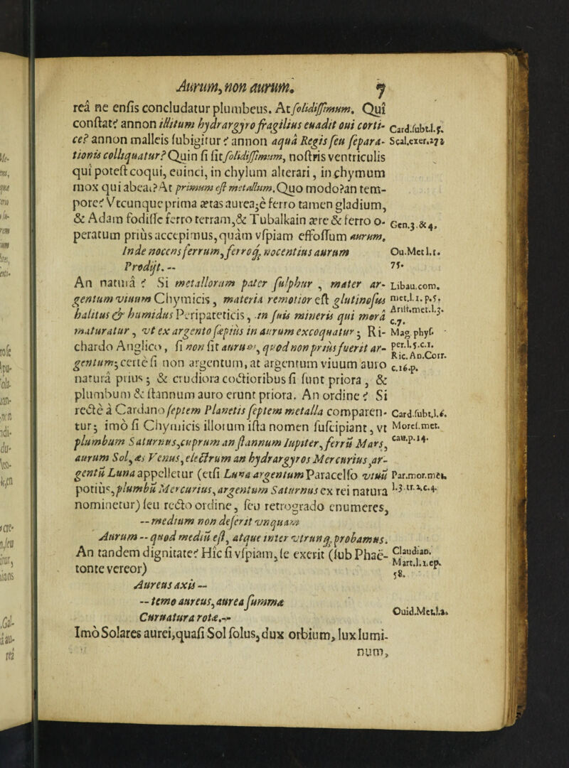 Ou.Mctl.t. 7J* Aimm^non aurum. 9 rea ne enfis concludatur Qui conftatc' annon iHitum hydrargyofiagiliuseuaditoui corti- card/ubthy. ce? annon malleis fubigirur < annon aqua Regis feu fipara- ScaUxer.a? j tiouiscolhquatur?Qain fi {xifolidijfunttm^ noftpis ventricolis quipoteftcoqui, cuinci, in chylum alterari, inchymum mox c]ui abeai?At pnmHm efl metaUum.Q^o modoPan tem- porce' Vteunque prima a?tas nurca-e ferro tamen gladium, & Adarn fodificferro terram,& Tubalkain icrc&ferro o- Gen.3.8c4. peratum prius accepimus,quam vfpiam efFofiTum Inde nocens ferrum^fetroj^ nocentius aurum Prodijt, - An natuia < vSi metallorum pater fulphur , mater ar- Libau.com. gentum vtunm Chymicis, materia remotior eft glutinofm niet.l.i.p.5. halitusdr humidusV^en^gt^lKi^^ m Juu mineris qui mora maturatur, ex argento fepiiis in aurum excoquatur 5 R i- Mag phyf- ■ chardo AngHco, fi non (iXauruiv, quod non pnus fuerit ar- , Ric.An.Coir. gentum-jccnch non argentum, at argentum viuum auro c.i6.p. natura prius - vS^ crudiora codioribus fi funt priora , & plumbum & (hnnum auro erunt priora. An ordine:' Si rccte a C^rdanofeptem Planetispptern metalla comparen- Cardiubt.!.^, tur- imo fi Chymicis illotum ifia nomen fufeipiant, vt Mord.met. plumbum Salurnus^cuprum anflannum lupiter^ferru Mavs^ cae.p.i^. aurum Soldas Fenus^eleflruman hydrargyrosMercurius^ar- gentuLunaappcWcivir (etfi LunaargentumV^xacvKo vmu Par.mor.mei, pQiiix^^plumbu Mercurius ^argentum Saturnus vx rei natura nominetur) ieu redo ordine, feo retrograda enumeres, — medium non deferjt 'unquam Aurum - quod mediis eji^ atque wur 'vtrnnq^ probamus. An tandem dignitate:'Hic fi vfpiam, (e exerii (fubPhac- tome vereor) Aureus axis — — temoaureus^aureafumma Curuatura roU,-^ Ouid.Mct.U» Imo Solares aurei,quafi Sol folus, dux orbium, lux lumi¬ num.