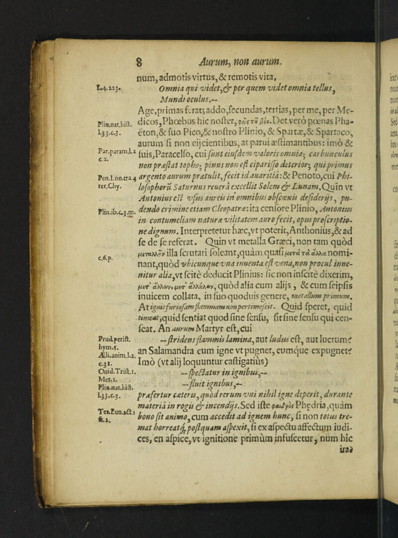 num, admotis virtus, & remotis vita, t.4.ai3» Omnia qui videtper quem vtdet omnia tellus^ Mundfoculus,— Age,pr imas Lrat; addo,fecundas,tertias, per mc, per Me- piin.nat.hia. dicoSjPlioebus hic nofter3?&fT?^ti;.I)ec vero poenas Pha- i-33-c*3- eton,& fuo Pico,6<: noftro Plinio, & Spjrtx,& Spartaco, aurum fi non eijcientibus, at parui a?flimanribus: imo & Par.param.l.i (uis^Psracelfo, cui funt eiufdcm valorisomnia-^ carbunculus non praejiat topho.^ pinus non eft cipariffb deterior^ qui primus Pen.Lon.tra,4 argentoauYumpr^tulit^fecitidaHarttia:d)C.^Qnoio^c\\i ?hi- rcr.Chy. lofophoru Saturnus reuera excellit Solem ^ Lunam.Quin vt Antonius est vfus aureis in omnibus obfcwnu dejlderijs, pu- Plin.ib.c.3.m. dendo crimine etiam CAeopatr<t\ira ccnfbre Plinio, Antomas '* in contumeliam natura vilitatem auro fecit y opus profrtptio-^ ne dignum. Interpretetur hsec,vt poterit, Anthonius,& ad fe de (e referat. Quin vt metalla Gr£eci, non cam quod g illa fct utari P)Ieant^quam quafi furd rd arra nomi- ^ nant,qu6d vbicunque vna nmenta ef venayKon procul irnte- nitur alidyVt fcite deducit Plinius: fic non infcitc dixerim, fitv d>^av, {liT aMwA*»»', quod alia cum alijs, & cum feipfis inuicem collara, in fuo quodiiis genere, ^tignisffiriofamfiammamnonpertimefcit. Quid fperet, quid r#w^4f,quid fentiat quod fine fonfu, fic fine fenfu qui cci> feat. ^naurumMmyt eftjCui PruApcrift. —Jlridensflammis lamina^ aut ludm efi, aut lucrum C AiuMimU anSalamandra cum igne vt pugnet, eumque expugnet^ C.31. ' ’' Imo (vt alij loquuntur caftigatiiis) Ouid.Trift.r. fbcBatur in hnibus.,--^ Mct.z. , . /j I.55.C.3. prafertur cateru^ quod rerum vnt nihil tgne deperit^ durante materiainrogis (jrincend'f.Sed ide (ptuLfos ^er. un.a ,1 animo^cum accedtt ad ignem hunc., fi non totu^s tre¬ mat horreat jjpoftquam ajpexit, fi ex afpedu afFedmp iudi¬ ces, cn afpicCjVt ignitione primum infufeetur j num hic ijfa}