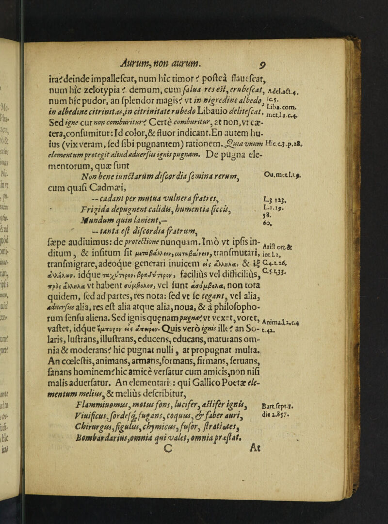 Oa.mctI.i.f. !aj. L.1.15. 58. 60, Aurum^non aurum. p ira^deinde impallefcar, num hic timor c' poflca flautfcar, numhic zelotypia demum,cura/^/»^ reseH^erukfcat^ /iJcl.jia.4. num hic pudor, an fplendor magis:’ vt in nigredinealbedo^ in albediite citrinita^Jn citr initate rubedo Libauio delitefcat, Sed ig»ecm non comburituv^ Ccrte comburitur^ at non, Vt ca?- £erajConfumitur:Id colcrj^ fluor indicanr.En autem hu- ius (vix veram, fed fibi pugnantem) rationem, H’c.c.j.p.i8, elementum protegit aliudaduerfui pu^mm, Dc pUgna clc- mentorum, quse funt Non bene iundlarum dtfeordia femina rerum^ cura quafi Cadmaei, — cadant per mutua vulnerafiatres^ Frigida depugnent calidia^ hurnentia (tccls^ Mundum quin lanient^— ' — tanta ejl difcordiajratrum^ fsepe audiuimus:de;??'(7^«’i^w«<?nunquam.Imo vt ipfisin» ditum, & infitum fit u*’^U}^HViUivi^dmv,xmn{xn\iuxU iQtu^ ' tranfmigrarCjadeoque generari inuicem di «vvijAwr, idque , facilius vel diflicilius, vfoi A>^nhct vt habent «•u^^oAor, vel funt «(T-u/z^oa*, non tota quidem, fed ad partes, res nota: fed vt fe tegant^ vcl alia, aduerfusalh» rcs eft alia atque alia,noua, & a philofopho- rum fenfu aliena. Sed ignisqu^nam/>«^«<«^vt vexet, voret, vafter, idque «t dvnftv. Quis vero ignis ilk f an So- t.4J. laris, luftrans, illuftrans, educens, educans, maturans om¬ nia & moderans^ hic pugnat nulli, at propugnat multa. An coeleftis, animans, annans,formans, firmans, feruans, fanans hominem^hicamice verfatur cum amicis,non nifi malis aduerfatur. An clemcntai is: qui Gallico Poetar f/f- mentum melius defcribitur, Flantmiuomm^ motusfonsy kcifer^ aFlifer Fiuificus^fordef^fuganSy coquus^ ^faber auriy Chirurgus^figulm^ chymicus^fufor^ fratioteSy Bmbardarius,omnia qui valet, omnia frafat, C At C‘4 Bart.fcpt.1, di«2.8$7>