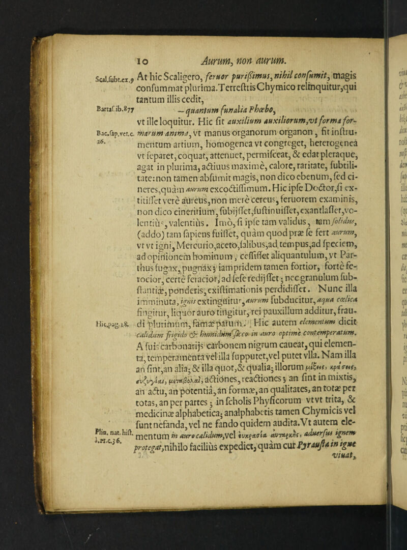 Sca!,fubt.ci.9 At hicScaligero, feruor furifmus.nMconfHmit., magis / ’ ’ confummatplurima.TcrrcftrisChymico relinquitur,qui tantum illis cedit, Bartaf ib.877 _ (Quantum funalta Fhoeho^ vt ille loquitur. Hic fit auxilium auxiliorum,vt forma for^ Bac.rap.vct.c, marumamma^vi manusorganorum organon, firinfiru- mentum artium, homogenea vr congreget, hercrogtnca vt feparet, coquat, attenuer, permirccat,& edat pleraque, agat in plurima, adiuus maxime, calore,raritate, fubtili- tate: non tamen abfumic magis, non dico ebenum, fed ci¬ neres,quam aurumexco^lififimum.HicipfeDo(5lor,fi cx- titillet vere aureus,non mere cereus, feruorem examinis, non dico cineritium,fubijfTet,'fuftinui(ret,cxantlafier,vo- lenciu'^, valentius, Imo, fi ipfe tam validus, ^vafolidw^ (addo) tam fapiens fuifict, quam quod pr^ fe fert aurum^ vr vt igni, Mercuiio,aceto,i3libus3ad.tempus,ad fpeciem, ad opinionem hominum , cefTiifet aliquantulum, yt Par¬ thus tugax, pugnax V iampridem tamen fortior, forte fe¬ rocior, certe feracior,! ad feferedijfiet 5 ncc granulum fub- fiantire,ponderis;,exiftimationis perdidiifet. Nunc illa imminuta,i^^^-fcxtinguitu’',^?^?//^ Iubducitur,<?<5'^<* coelica fingitur, liquor auro tingitur, rei pauxillum additur, di t^lurimum,famarparunv; ^ Hic autem elementum dicit calidum fiigido humiddmjkco. in auro optime contemperatum. A ruis carbonarijs carbonem nigrum caueat,qui elemen¬ ta, temperamenta vel ilh fiipputet,vcl putet vlla. Nam illa an finr,an alia; & illa quot,& qualia; illorum Kfd ev^^vyicti, ^TTt^oKal, a^tic^nes,rea<5Iiones 5 an fint in mixtis, an a(5tu, an potentia, an formi:e, an qualitates, an tota? per totas, an per partes; in fcholis Phyficorum vtvt trita, & medicin;^ alphabetica* analphabetis tamen Chymicis vel funt nefanda, vel ne fando quidem audita. Vt autera clc- Kin. nat.hifl. j^jenium ^ auro calidum,vc\ iVKfAOtA aduerfui igr^m * protegat,nihilo facilius expediet; quam cur PjraufA in ignt viuat.