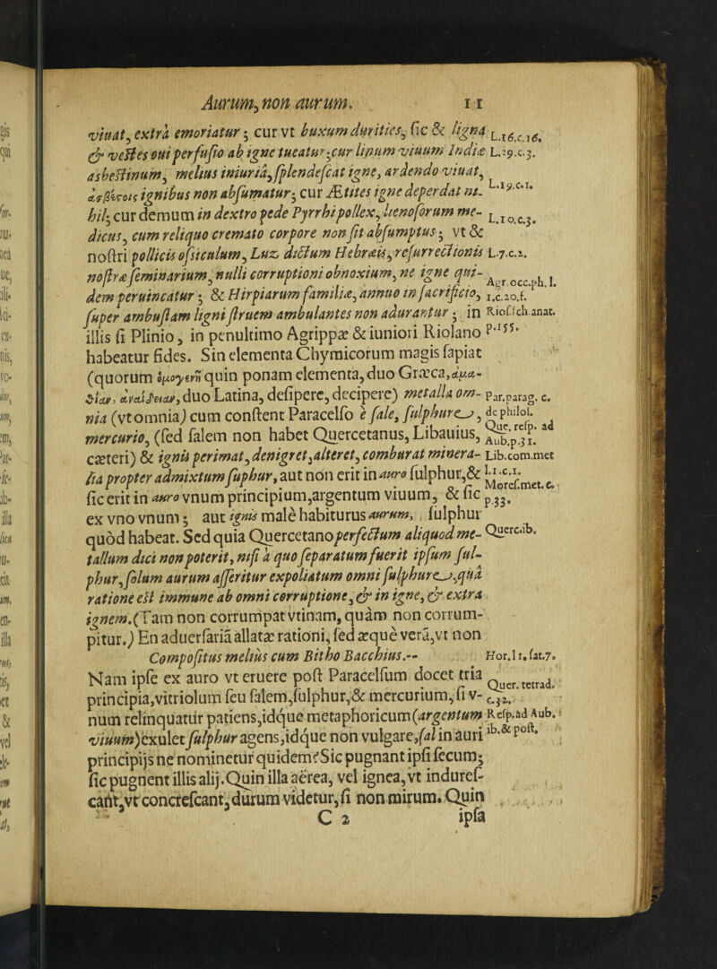 vmat^ extra moriatur-^ cur vt buxum dimiies^(\ch ligna ^ 'veHes ouiferfufw ab fgne tueatur'^cur Unum viuum lndt<£ asheHinum^ rnelm mur/ayfpkndefcat igne, arcendo viuat^ AfpiToii ignibus non abfumatur-^ cur Mutes igne deperdat m. hih^ cur demum in dextro pede Pyrrhi pollex^ Itenoforum me^ l.i o.c.3. dicus^ cum reliquo cremato corpore non fn abjumptus 5 vt & noftri pollicis ofsicalum^Luz, diclum Hebr<eUyrefurreclionis L.y.c.z. noflr£ feminarium^ nulli corruptioni obnoxium^ m igne qui- dem peruincatur-y ScHirpUrumfamtlU^annuomfacrificioy^g^ ^oif fuper arnbujlam ligni jlruem ambulantes non adurantur • in KioCfch anat. illis fi Plinio, in penultimo Agrippae & iunioii Riolano habeatur fides. Sin elementa Chyraicorum magis fapiat (quorum quin ponam dementa, duo Gra’ca,ci>it- dvcLi^^ar, duo Latina, defiperc, decipere) metalla om- Par.parag. c. nia (vtomnia) cum confient Paracelfo e fale, fulphurc^, de pLioi. mercurio^ (fed falem non habet Quercetanus, Libauius,  CeCteri) & ignis perimat ^denigret ^alteret ^combur at minera- Lib.com.met ita propter admixtumfupbur,p\xlnQntmmauro(\x\^hm^ MoSmet-c.. fic erit in auro vnum principium,argentum viuum, & fic p ex vno vnum; aut ignis male habiturus aurum, iulphur quod habeat. Sed quia Qutxcmnoperfe^ium aliquod me- talium dici non poterit, mfi a quo feparatum fuerit ipfum fui- phur^folum aurum afferitur expoliatum omni fulphurc^^qud ratione ell immune ab omni corruptione^ dr ift ig»e, dr extra ignem.fVamnon corrumpat vtinam, quam non corrum¬ pitur, j En aduerfaria allatae rationi, fed seque vera,vt non Cornpofitus melius cum Bitho Bacchius.— Hor.h.fat.?. Nam ipfe ex auro vt eruere pofi Paraedfum docet tria _ principia,vitriolum feu falem,rulphur,& mercurium,fi v- ' num relinquatur patiens,idque metaphoricum(4r^^/?^»w ,Refp.ad Aub. ■ 'y/»«f»)cxulety»/jp^«r agens,idque non vulgare,f4l in auri * principijs ne nominetur quidem^Sic pugnant ipfi {ecuru; fic pugnent illis alij,Quin illa aerea, vd ignea, vt induret caALvrconcfcfcant.durum videturjfi nonmirum.Qum ■ C2 ipra