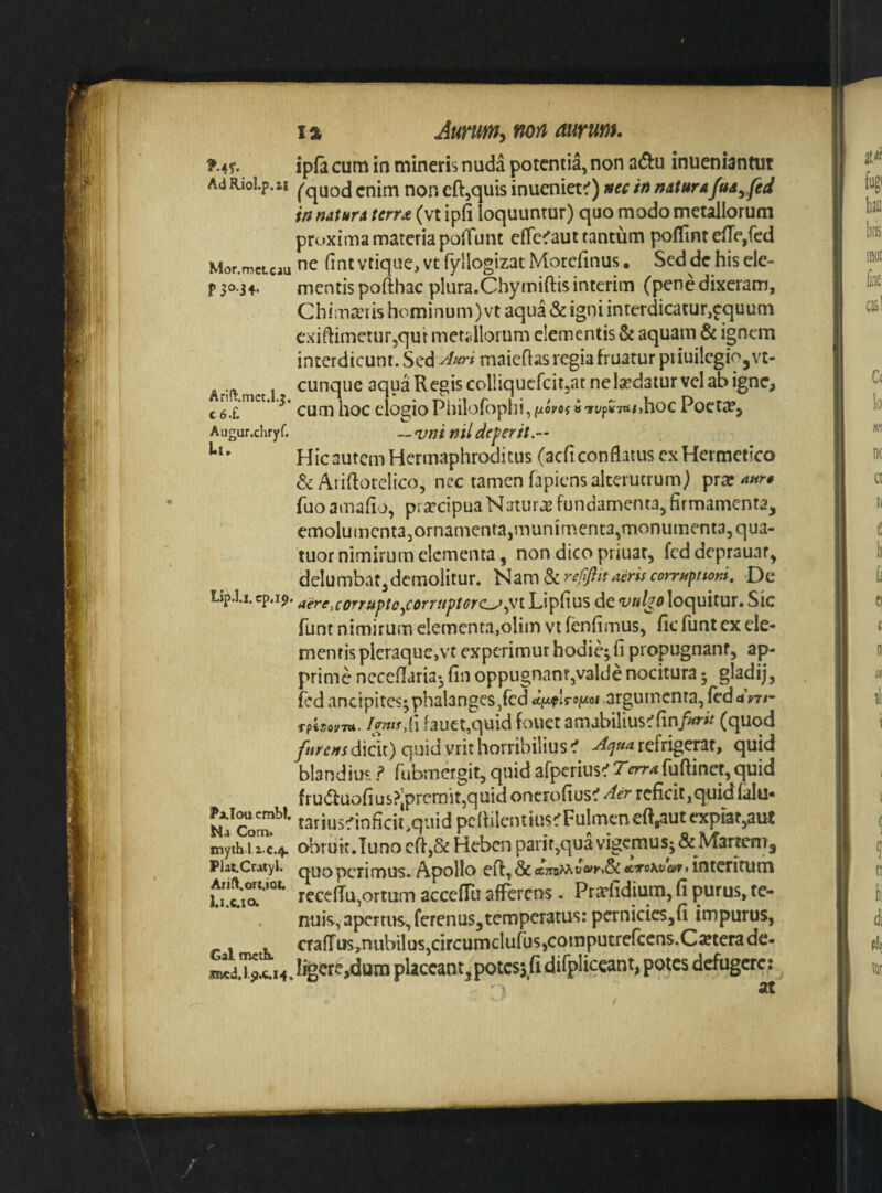 ^ 45’. ipfa cum in mineris nuda potentia, non adu inueniantut Ad Riol.p.ti I^quod enim non eft,quis inueniet^) nec in naturn fua^fed in natura terr£ (vt ipfi loquuntur) quo modo metallorum proxima materia polTunt efle^aut tantum pofUnt efTe,fcd Mor.mcLcau fint vtiquc, Vt fyllogizat Morefinus, Sed de his ele- p 5034. mentis pofthac plura.Chymiftisinterim (penedixeram, Chimarris hominum) vt aqua & igni interdicatur,equum cxiflimeturjqut metsllorum clementis & aquam & ignem interdicunt. Sed maieflasregiafruatur piiuilegio^vc- . .. , cunque aqua Regis colliqucfcitjat ne ludatur vel ab igne, c ^ cum hoc elogio Philofoplii, «Typ5T«ti,hoc Poeta?, Augur.chryf. __ <vni ntl de ferit.— Hic autem Hermaphroditus (aefi conflatus cxHermetico & Ariftotelico, nec tamen fapiens alterutrum) prar Tuoamafio, praecipua Natura fundamenta, firmamenta, emolumcntajornamentajmuni ment3,monumenta, qua- tuor nimirum elementa, non dico priuar, fcd deprauar, delumbat,demolitur. ]^HV[)d>cre0it aeris corruptioni. De Lip.l.i.cp.i9. aere,corrufto^COrrHptor(L^^Vl Lipfius de vulp loquitur. Sic funt nimirum elementa,oliin vt fenfimus, fic funt cx ele¬ mentis pleraque,vc experimur hodie^ fi propugnanr, ap¬ prime necefiaria3 fin oppugnant,valde nocitura 3 gladij, fed ancipites;phalanges,fcdargumenta,fcd«i’m- ImtsXi fauet,quid fouet amabilius^fin/^»^ (quod dicit)quidvrithorribilius^ -^^»4refrigerat, quid blandius ? rubmergit, quid afperius^r^rr4fuftinet,quid fru(5taofius?’prcmit,quid oncrofius^ Aer reficit,quidfalu* tariusfinficit,quid pcfiilcntius^Fulmcn eft,aut expiat,aut tnyii» ohrutt.Tuno cfi,& Heben parif,qua vigemus^ & Martem, PiatCratyi. quopciimus. Apollo cfl, & ec7ia>At>«K,& atokvcef% interitutii receflu,ortum acccfTu afferens . Pra>ridium, fi purus, te- . nuis, apertus, ferenus,tcmperatus: pernicicSjfi impurus, -. , crafrus,nubilus,circumclufus,cotnputrerccns.C«terade- !^l‘I^!ri4.%re,dumplaccant,potcs5fidirpliceant, potes defugere; 1 at