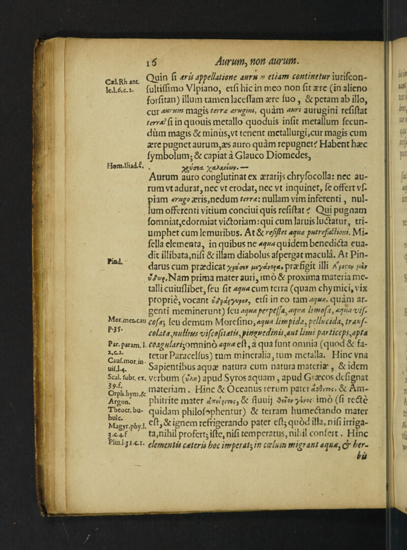 C*l.Rh 40t. 0 Quin II *ris appellatione auru » etiam continetur iurifcon* rultilllmo Vlpiano, etii hic in meo non fic srre (in alieno forlican) illum tamen lacelTam sere luo, & petam ab illo, magis ar^gim, quam ^uri aurugini reliflac in quouis metallo quoduis infit metallum fecun¬ dum magis & miniiSjVt tenent metallurgi,cur magis cum sere pugnet aurum,ses auro quam repugnet^ Habent hsec fymbolumj & capiat a Glauco Diomedes, Aurum auro conglutinat ex serarijschryfbcolla: nec au¬ rum vt adurat, nec vt erodat, nec vt inquinet, fe offert vl^ piam seris,nedum terra: nullam vim inferenti, nul¬ lum offerenti vitium concini quis reliftat < Qm pugnam fomniat,edormiat vidoriamrqui cum laruisludatur, tri¬ umphet cum lemuribus. At & rejifiet f>farefdltoni. Mi- fella elementa, in quibus ne quidem benedida cua- dit illibata,nili &: illam diabolus afpergac macula. At Pin¬ darus cum pra!dicatxp»«»' f«7rtVoftf»prspfigit illi ^ilv uVft-f.Nam prima mater auri, imo & proxima materia me¬ talli cuiuflibet,reu fit cum terra (quam chymici.vix proprie, vocant vj^fd^yvfev, cifi in eo nmai^u.t, quam ar¬ genti meminerunt) {ai^<^uapef'pe(fa^^<j(^a limofiyaejuavif. Mor.fRct.cau cofd\ leu demum Morefino,<»^«<« limpida^ pellucida^ tra^J- coUta^nulUm vifcofitatis^fin^vedinis^aut limi particeps^apta Par.param. J. ccAguUri'^ovc\v\\nb eft, a qua funt omnia (quod & fa- Csuf • tum mineralia, tum metalla. Hincvna uia4. Sapientibus aqua? natura cum natura materia?, &idcm Seal. fubt. ei. vtibum (t/V«) apud Syros aquam, apud Grarcos defignat OrX h m & • Hinc & Oceanus rerum pater & Am- Atgon! phitrite mater etWf/Tor, & fiuiiij •&«(»>-imo (fi rede Thcocr.bu- quidam philobphcntur) & terram humedando mater M^gyr-phy.i. ^ft>&igncm rcfrigerando pater efi^quod illa, niliirriga- 3.c.4.f ta,nihil profert;ifi:e,nifi temperatus,nil.il confert. Hinc Pim.1.31 .c.I. fUmmtii ceteris hoc imperat-^ in ccelum migrant ^ her. hii Pina.