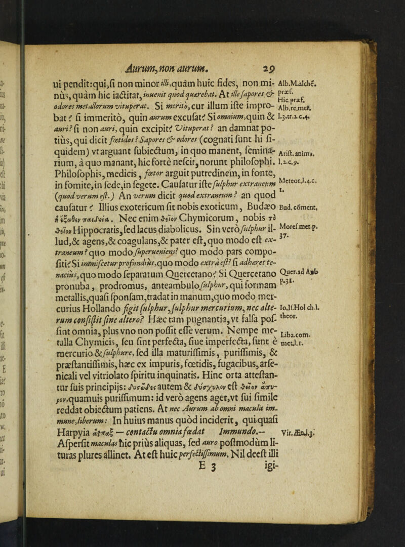 Aiirum^non amm, ap uipenditrquiifi non minor ^//^quaui huic fides, non mi- Aib.M.alclic. nus, quam hic iaiflirat, inuemt quodqmrebat. At illefaf ores & odoresmetullorumvituferat. Si meritojQUX illum ifte impro- Alb.rc.mef, bat^ fi immerito, quin <«^?'/^?»excufat^ Siquin & i.3.ir.2.c.4, auri? fi non astri, quin excipit^ Vituperat ? an damnat po¬ tius, qui dicit foetidos ? Sapores & odores (cognati funt hi fi- quidem) vtarguant fubiedum, in quo manent, femina- Arift.anima. rium, a quo manant, hic forte nefeir,norunt philofophi. I.2.C.9. Philofophis, medicis, foetor arguit putredinein, in fonte, infomite,in fede,in fegete.Cz\^[2X\xx\^i:fulphurextraneum ^’«eorj,4c. (^quadverumefl.) verum diCil qaodextraneum ? an qUOd caufatur < Illius exotericum fit nobis exoticum, Budseo Bud. coment, n oTAtj^da.. Nec enim Chymicorum, nobis 70 Hippocratis,fed lacus diabolicus. Sin vcrofulphur il- Morcf,mct.p. lud,& agens,&coagulans3& pater eft,quo modo eft traneum?qwo modofftpetoueniens? quo modo pars COmpo- {m<:S\irHmifceturprofundiHs,q\ao modo extraefi? {{ adharet te¬ nacius,q\X0 modo feparatum Querceianoc’ Si Quercetano Qycf ad Ajb pronuba, prodromus, anteambulo>//^«^ qui formam metallis,quafi fponram,tradatin manum,quo modo mer¬ curius Hollando figitfulphur^fulphurmercurium.,necio.if.Holcb.l. rumconfilfitfwe altero? H^ctam pugnantia,vt falfa pof- fint omnia, plus vno non poffitefie verum. Nempe me- Ljba.com. talla Chymicis, fcu fintperfeda,fiueimperfc(5fa,funt e nict.i.r. mercurio&A^jpW^f, fed illa maturifllmis, puriflimis, & pr2Bftantiffimis,hafc ex impuris, foetidis, fugacibus,arfe- nicali vel vitriolato fpiritu inquinatis. Hinc orta atteftan- lur fuis principijs; autem & cToV^uacj' eft aw /o;/,quamuis puriflimum: id vero agens aget,vt fui fimile reddat obkdum patiens. At nec Aurum ^omni macula im. mune,liberum: In huius manus quod inciderit, qui quafi Harpyia — mu^u omniafoedat Immundo,- vir. ^.3.' Afperfit macMlashiC priiis aliquas, fed auro poftmodura li¬ turas plurcs allinet. At eft huieperfe^iffimum, Nil decft illi E 3 igi-