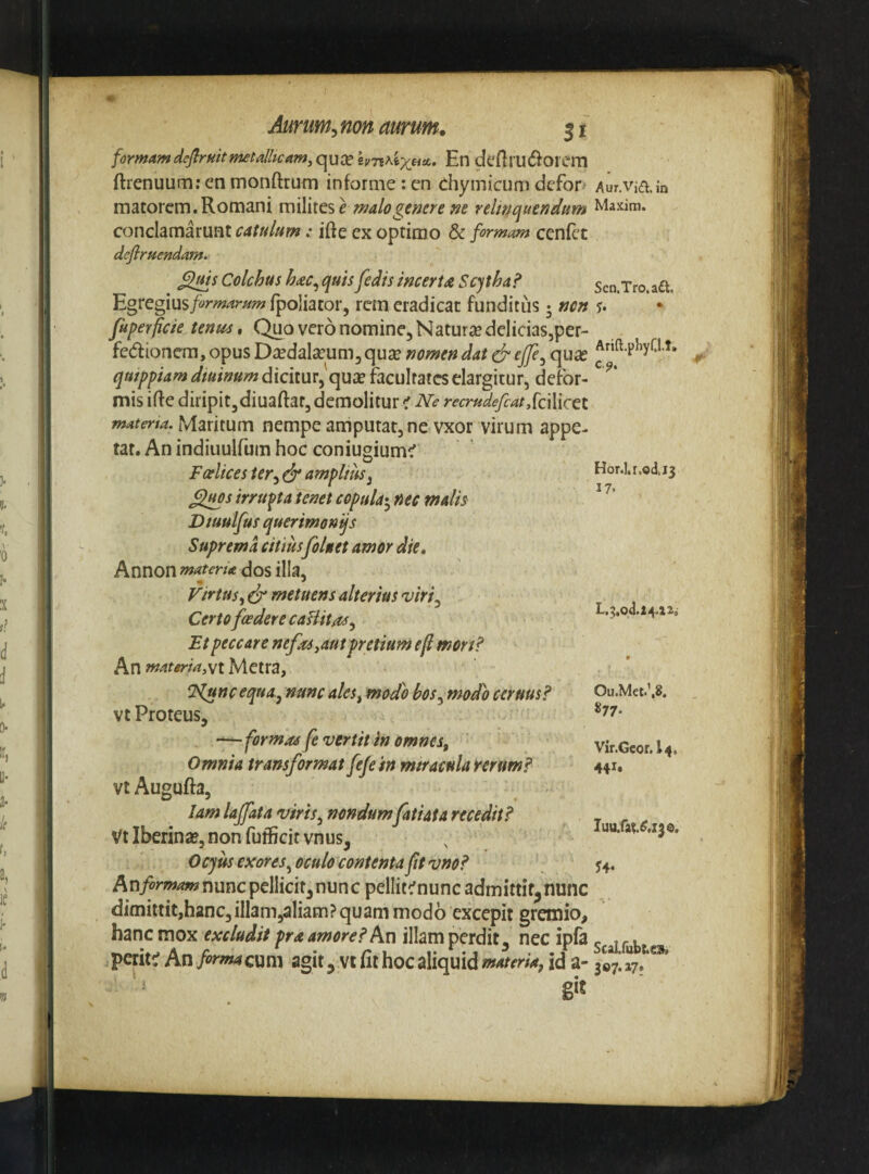 formamdeflrfiitmeta/hcam.qudShn^ixeiA, En deftrU($^orem ftienuumrenmonftrum informe:en chymicumdefon Aur.in matorem. Romani milites e malogemre m relmquendttm Maxim, conclamarunt catulumifte ex optimo & formam cenEt defiruendam. Colchus h<s>c^ quis fedis incertA Scytha? Egtegmsformarum fpoliator, rem eradicat funditus 5 tjcn fuperficie tenus. Quo vero nomine. Natur £e delicias,per- fedionem, opus Da^dalseum, quse nomen dat dr ejfe^ quic quippiam dtuinum dicitur,'qure facultates elargitur, defor¬ mis iffe diripitjdiuaftar, demolitur < Ne recrudefiat Scilicet materta.Mmmm nempeamputat,ne vxof virum appe¬ tar. An indiuulfum hoc coniugium^ Fcelicester^dr amplius y Sluos irrupta tenet copula^^ nec malh Dtuulfus querimonijs Suprema citius foluet amor die, Annon matena dos illa, Virtus^ dr metuens alterius 'uiri^ Certofiedere cafiit/ts^ Et peccare nefas ^aut pretium e fi mon? An materm,yi Metra, Sen.Tro.aft. Arift.phyQ.t, c,?. Hor.l.i.odi3 17. Nuncequa^ nunc ales^ modo bos^modo ceruus? Oii.Met.’,8. vt Proteus, —formaife venii Inem/ies, vir.Geor.U. Omnia transformat fefe 'tn miracula f erum? 441* vt Augufta, lamlaffata viris, nondum fatiata recedit? r r . VtIberin*,nonfufficitvnus, , Iu».&t.<r..3o. Oejus exores ^oculo contenta fttvno? 54. Anyorzw^nunc pellicit,nunc pellit^nuncadmittif^nunc dimittit,hanc, illam,aliam? quam modo excepit gremio, hanc mox excludit pra amore? Kn illam perdit, nec ipfa c 1 r l. perittf An/^^^^wcum agit, vcathocaliquid>»^^frw,ida- 307,17. ■r