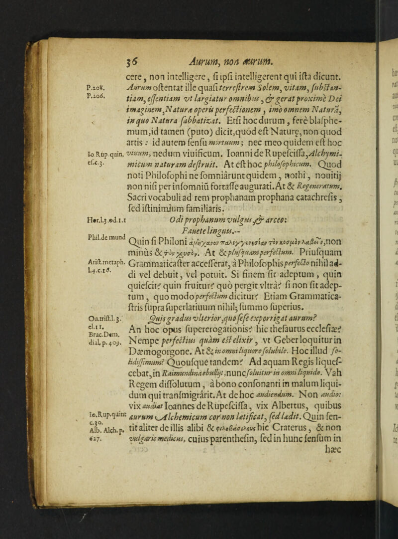 P.IO^. P.IO^. Aurunty non mnm. ccrc, noa incelligcrc, fi ipfi intelligerenr qui ifia dicunt. Aurnm oftentat ille quafi terreflrem Solem^ vitam^ (nbHun- tiam^ ejjentiAm vt largiatur ommbris, Egerat proxime Dei imaginem atur it operis ^erfe^iionem , imo omnem Natur a j i» quo Natura fabbatiz,at. Erfi hoc durum, fere blafphe- mum,id tamen (puto) dicit,quod eft Naturp, non quod artis .• id autem fenfu m^^nuum; nec meo quidem eft hoc lo Rop quin, vinum, nedum viuificum. loannidcRupefciiraj^/c^jw/. c(.c.3. micum naturam dejlruit. At efl: hoc phihfofhtcum. Quod noti Phiiofophi ne fomniaruntquidem, nothi, nouirij non nifi per infomniu fortafie augurati. At & Regeneratum, Sacri vocabuli ad rem prophanam prophana catachrefis, fed iftinimjum familiaris.‘ ' ' ^ ' Hw.l.j .©d. 1.1 odi prophanum vulgm^e^ arceo: p j Fauetelinguis,— Quin fi Philoni dy-ny^Apov'rrctAiyyivtffictv tovkosi/.op ya.Sei PjUOn minusAt Si piif^ nam perferum. Priufquani Arift.mecaph. Grammaticafter acccflcrat, 3 Philofophis/?^^^'^'?^’nihilacl- l-4-c *^- debuit 5 vel potuit. Si finem fit adeptum , quin quiefeit^ quin fruiturc' quo pergit vltrac' fi non fit adep¬ tum , quo modo'/>ir/f^?^wdicitur:' Etiam Grammatica- ftris fupra rupcrlatinum nihilj fummo fuperius. Qfdsgradus vlterior^quofefe exporrigat aurum? An hoc opus fupererogationis^ hicthefaurusecclefiic:’ perfetVm quam eHelixir ^ vt Geber loquitur in Dtemogorgone. AlSlinommliquorefolubile. HoClIlud fo- M^;j?«w.^Q^oufquetandcm^ Ad aquam Regis liquefi- cebatjin Raimmdinnebullijt,nuncfoluitur in omni liquide. Vah Regem difiblutum, a bono confonanti in malum liqui¬ dum qui tranfmigrarit. At de hoc audiendum. Non auiRo: vixWM/IoannesdeRupefcifTa, vix Albertus, quibus lo.Rup.qamt x^lchemicum cor non Utijicat^ (edUdit.Q^n fen- Alb!’Alch.p. tit aliter de illis alibihic’Craterus, &non vulgaris medicus, cuius parcntbcfinj fed in hunc fenfum in hsec cl.l I. Brac.D«m. dial p. 40^.