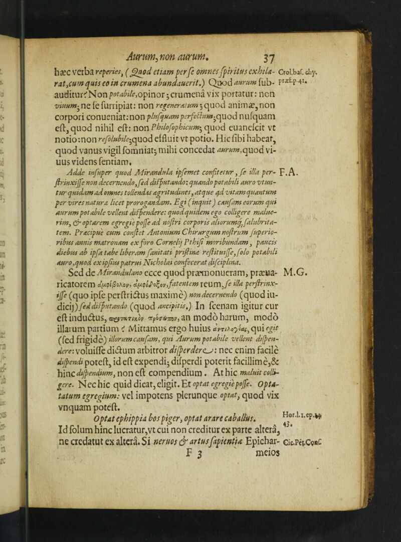 hsec verba referies^ etiam perfe omnesfpirilusexhiU- Crol.baf. chy, ratyCum quis eo in crumena abmdauerit.) Qi^d Tub* auditur^Non crumena vix portatur: ncn ^««wj^neiefuriipiat; non regenerAturrf^c^uod anima^^non corpori conueniat;non f Influam fcrfe^sim.^opcLQd nufquani cft^qiiod nihil e{{:nov\PbUofofhicHm-^q^\xQd euaneicit vt notio;non refoluhile^^c^od effluit vt potio. Hicfibi habeat, quod vanus vigil fomniat^ mihi concedat aurum,quod vi- uus videns fentiam. Adde mfuper <jued MirmduU ipfemet cofiftetur ^fe illa per- p.A. firinxijfe non decernendo,fed difputando: ejuandopotabtli auro vtun- tur quidtm ad omnes tollendas agritudines, atque qd vitam quantum per vires natura licet prorogandam. Egi (inquit) caufam eorum qui aurum potabile vellent difpendere: quodquidem ego colligere malue- rimy & optarem egregiepojfe ad noflri corporis altorumq^falubrita- tem. Pracipue cum conjlet Antonium Chirurgum nofirum Juperio- ribits annis matronam ex foro Cornelij Pthiji moribundam, paucis diebus ab ipfa tabe liberam fanitati priflina reJlituiJfe,folo potabili auro,quod exipjiuspatrui Nicholai confecerat difciplina. Sed de Mirandulano ecce quod prremonucram, prreiia- M.G. ricatorem cly.(p'i^0K0ii, dixfi^olovfitentem reum,A perjirinx- ijfe (quo ipfe perftriwlus maxime) nondecernendo (quod in¬ dici) (quod In fcenam igitur cur eft indudtuSj «!;iff7aT;x,cp 'Tp67(<>7ro;'} an modo harumj modo illarum partium < Mittamus ergo huius dvTir^oyiasyqmegit (fed frigide) illorum caufam, qui Aurum potabile vellent dilpen- voluifTe didum arbitror differderc^: nec enim facile difendi poteft, id cft cxpcndij difperdi poterit facillimej&: hinc dijpendiumy non efi: compendium . At hic maluit colli¬ gere. Nec hic quid dicat, eligit. Et opta-. tatum egregium: vel impotens plerunque optat^ quod vix vnquam poteft. Optat ephippia hos piger, optat arare caballus, Hor.I.i.cp.vj« Id folum hinc lucratur,vt cui non creditur ex parte altera, ’ * necredatutexaltcra.Si ncrtm& artus[apkntu Epichar- cjc.Pct.C9«c E 3 ' meios