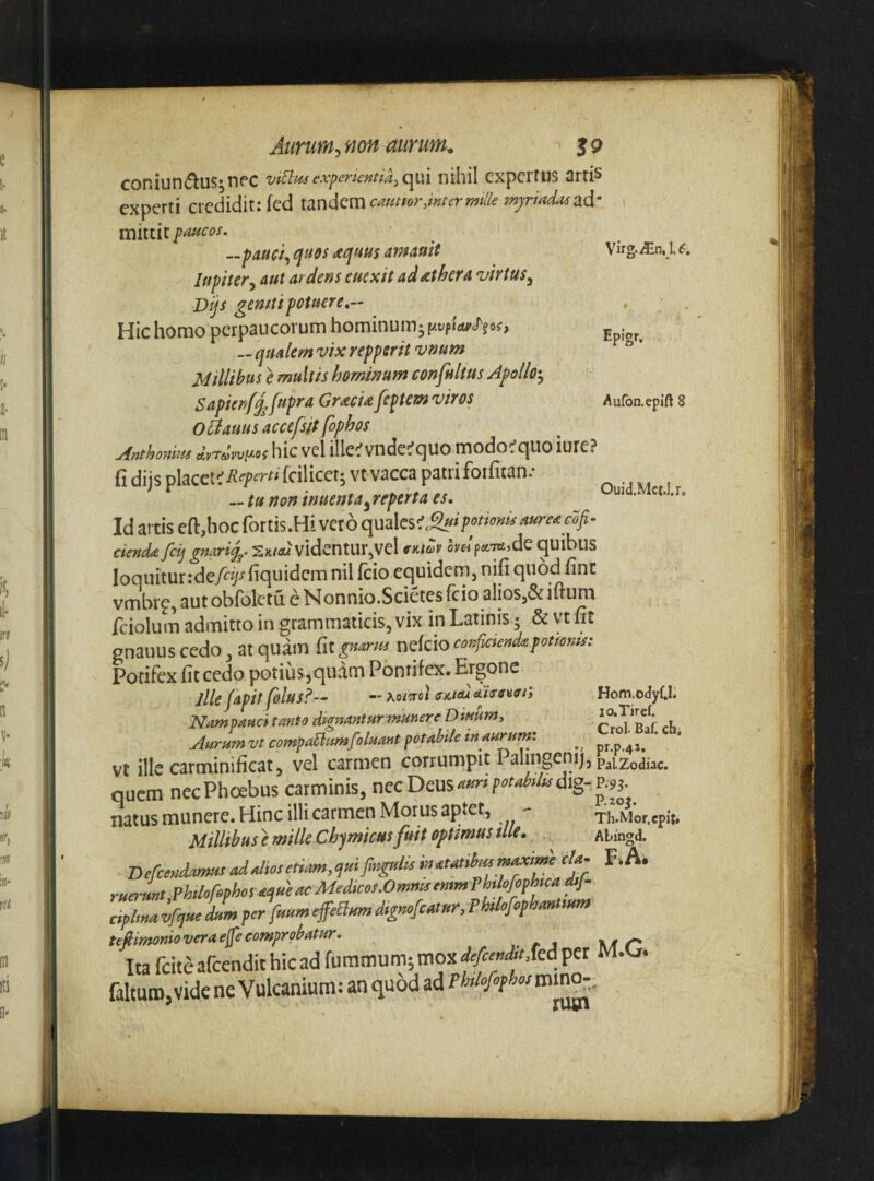 Virg.iEn, 1.^:, Epigr. Aufon.epift 8 Aarum^ non aurum. > 5 9 coniun<5luS’npc expencntia^c^wx nihil expertus 2rris experti credidit: fed Xdini^cmcamtorMermlle m)riada4^d‘ mittit poHcos. --pauci^ qtios aquus amattit lupiter^ aut ardens euexit ad iit hera virtus^ Dijs gemtipotuere,- Hic homo perpaucorum hominum-f/vpwcTjoo — qualem vix repperit vrmm Millibus e multis hominum confultus Apollo-^ Sapien/£frpra Gr^cu feptem viros O tlauus accefsit fophos Anthonuis AvTavvy-oi hic vcl illc^f vndci^c|Uo modo^fciuo iure? fi diis placetefeilicet; vt vacca patri foifitan.* - tu non inuenta^ reperta es. Ouid.Mct.I.r. Id artis eft,hoc fortis.Hi ver 6 qualesaurea cofi- cienda fcij gnari2k/«m vidcntUr^Vel fKiav helpctiziAQ quibus loquiturideA^-ffiquidcmnil fcio equidem, nifi quod fint vmbrp, aut obfolctu e Nonniq.Scietes feio alios,& iftum fciolum admitto in grammaticis, vix in Latinis 5 & vt fit gnauus cedo , at quam fit gnarru nefeio confiaendapottoms: Potifex fit cedo potius, quam Pontifex. Ergonc jlle japit folus?— — Koi'joi ffKttudiircvftj Hom.odyf.1. Nampauci tanto durnantur munere Diuum^ r°*T*R f ch Aurum vt compadumfoluant potabile in aurum: ^ Vt ille carminificat, vel carmen corrumpit Palingenij, pa|.2odiac. quem nec Phoebus carminis, nec Deus natus munere. Hinc illi carmen Morus aptet, '• Millibus e mille Chjmicus fuit optimus ille, ^ Befeendamus ad alios etiam, qui fngulls in atatibm m^tme cla- P-.A. ruerunt,PhUofophos ac Medicos.Omnis entm f klofophica dtj- cipltna vfque dum per fuum ^eBum dignofeatur, Pklfophan tum tefiimonioveraefecomprobatur. . t a \/( t' Ita fciteafcendithicad faltuiDjVide ne Vulcanium: an quod ad Th.Mor.cpit. Abin^d.