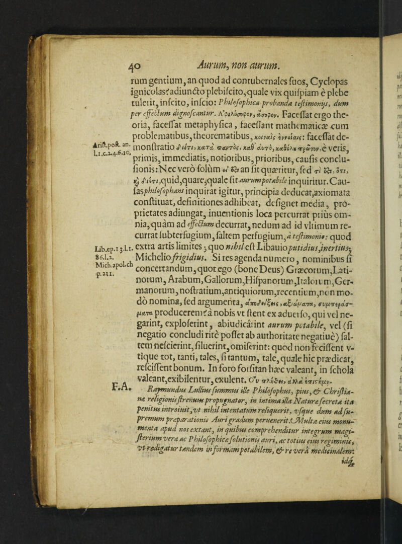 rum gentium,an quod ad contubernales fuos, Cyclopas ignicolas^adiundto picbifeito,quale vix qudpiam e plebe tulciitjinfcito, infeio: Phdofopkca probanda. tefiimonijSy dum per ejfetium dignofeantur. d(To^oy. Faceflat ergO thc** oria, facefiat metaphyfica, faceflant maihcmatkte eum problematibus,theorematibus, ^yoiMC facefTatde- f IO kaQ’ Avroj K<tQo\K >TfaTPy >C VCfis, •! • primisjimmediatis, notioribus,prioribus, caufis conclu- fionis:Nccvcr6folum« «if an fit quaeritur, fcd t/ J^isT/jquidjquarcjqualc nt^^^w/>^^<«^//i?inquiritur.Ca'U- iasp^dffophaminquirat igitur, principia deducat,axiomata conftituat, definitiones adhibeat, de fignet media, pro¬ prietates adiungat, inuentionis loca percurrat prius om¬ nia, quam ad decurrat,nedum ad id vliimum re¬ currat lubterfugium, faltem perfugium,^ tcjlimoni0: quod lib.cp.i jli. extra artis limites 3 quo nthtlcik Libauio^«//^/«;,/>er//«/5 86.U Michelioy?-f^/</w. Si res agenda numero, nominibus fi Mich.apoLch concertandum,quotego (boncDeus) Grjccorum,Lati¬ norum, Arabum,Gallorum,HifpanorumjI(aIoitrp,Gcr-» manorum,noftratium,antiquiorum,recentium,non mo¬ do nomina, fed argumenta, fUfAVifclo’- ftctTtt produccrem^a nobis vt fient ex adueifo,qui vel ne- garint, cxplofcrint , abiudicarint aurum pctahU, vel (fi negatio concludi rite pofict ab authoritate negatiue) (al¬ tem ncfcicrint,filuerint,omifeiint: quod noivfecifient v- tique tot, tanti, tales, fi tantum, tale, quale hic praedicat, refeiffent bonum. In foro foifiranh.Tc valeant, in fchola valeant,exibilentur,cxulent. cTv R/^utidui Lullitu[ummus ille Phtlojophus, piusy & ChriJlU- rut religionisJireuuw propugnat6ry in intima dia Natura fecreU ita penitus introiuit yVt nihil intentatum reliquerit, vfque dum adfu- premum praparationis Auri gradum perueneritSsjM.ult a eius monu-^ ^ menta apud noi extant, in quibus comprehenditur integrum magi- fierium vera ac Philofophica[elutionis auri, ac totius etm regiminis, 'Vtr/digatur tandem ittformampetabilem,&reverA medtsindem\ id^