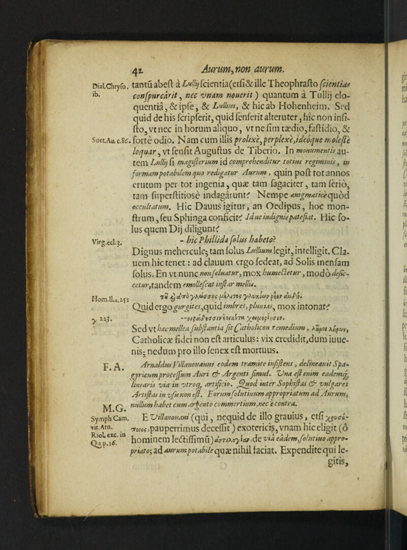 Diaichryfo. tantu abcfl: a Lul/y[cknth(ciCiSc illc Theophrafto^cUntias confpurcarit ^ nec vnam nmerit) quantum a TuIIij elo¬ quentia j&ipfe, & Ltiliuii, & hic ab Hohenheim. Srd quid dc his rcripfcrir, quid fenferit alteruter, hic non inG- ftOjVtnec in horum aliquo, vr nefim taedio,faflidio,& Suct,Aac.8(?. forte odio. Nam cum illis froUxe^perplexeJdeoque molefle vtfcnfit Auguftus de Tiberio. a li¬ tem Lullij(\ magifleriHm\d comprffhenStHr totim regiminis^ m formampotabilem(jsio redigatur Aurum , quin poft tOtanilOS erutum per tot ingenia, qu« tam fagaciter, tam ferio, tam fiipcrfiitiose indagaiuntc’ Nempe ««w^w^^^cf-quod occultatum, Hic Dauusigitur, an Oedipus, hoc mon- ftrum ,reu Sphinga conficit;' Jdne indignis patefiat. Hic fo- lus quem Dij diligunt^ Vjrg.ccl.3. - hic PhilUda foltts habeto^ Dignus meherculc; tam folus legit, inrelligit. Cia. ucm hic tenet: ad clauum ergo fedeat, ad Solis inenram folus. En Vt nunc nonfeluatur^ mox hume^eturj mododefte- tandem emollefcat injlar mellis. Hom II a IJI y^vAay fUt' Quid crgo^^^^^,quid imbres,plmtas^ mox intonare* —vi^dj^tsaivior/oiu Sed Vtbac mellea fubflantia fit (fiat hoheon remedium, A»^oi ah^i^, CatholiesE fidei non eft articulus: vix credidit,dum iuue- nisj nedum pro illo fenex eft mortuus. Arnaldtis Vtllanouanus eodem tramite infifiens, delineauit Spa^ ffjricumproce^um Auri & Argenti fimul. Vnaefienim eademfi^ linearis via in vtrocf^ artificio, fl^od inter Sophifias ^ vulgares Artifiiu in vfu non efi. Eorum folutiuum appropriatum ad Aurum, M G tiullumhabet cumarp^ento commertium,nec e contra. SyiTiph Cam. E Villanouani (qui, ncquid dc illo grauius , eifi x?^o-o- -To/of,pauperrimus decelTit) exoterici?, vnam hic eligit ( 6 hominem le(fi:ifTimu)«tVTMo><d^,de ^'ia eadem,folutiuo appro* />m/i»;ad^«^^^;’^'^^j^^/<?qua:nihiUaciat. Expenditequi le¬ gitis. y F.A. vit.Arti. RioL cxc. in