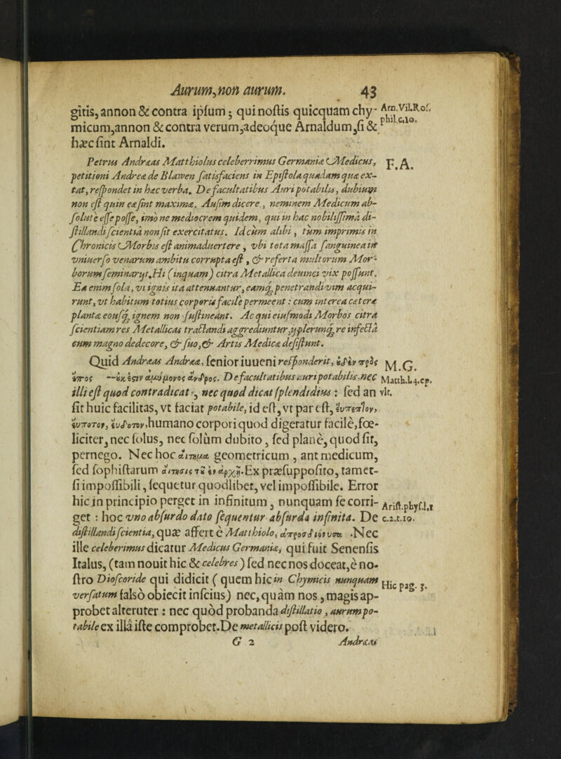 gitis5annon&: contra ipfumj quinoftis quicquamchy- micunijannon & contra verum^adecque Arnaldum^fi & ^ h^cfint Arnaldi. PetrM Andrias JHatthiolus celeberrimus GermAmaLMedicHs, p fetitieni Andre^de Bltuveen futisfaciens in EptJlolat^uAdamijHaex- tat, refpondet in hitc verba. De facultatibus Auri potabiles, dubium non cfl cjuin e&jint maxima. Aufm dicere,, neminem Medicum ab- folute ejfepo(fe, imo ne mediocrem quidem, qui in hac nobiliffima di~ flillandifcientia non jit exercitatus. Id cum alibi, tum imprimis in (jhronicisUMorbis eji animaduertere y vbi tetamajfa fanguineaift vniuerfo venarum ambitu corrupta efl, (^referta multorum Mor ^ borumfeminarqsjrli (inquam) citra Met Alica deuina vix pojfunt. Ea emm fola, vi ignis ita attenuantur, eamq^ penetrandi vim acqui¬ runt, vt habitum totius corporUfacite permeent: cum interea catera planta eoufj^ ignem non JuJlineant. Ac qui eiufmodt Morbos citra fcientiamres Alet Alicas traSlandiag^ediunturjjplerun^reiifelld cum magno dedecore, ^ fuo,^ Artis Medica defflunt. Quid Andraas Andraa, fenior iuueni reifonderit, crfo? q iTTOi dylfoc. D e facultatibus auripotabilA.nec Matth.l4.cp. illi efl quod contradicat^^ nec quod dicat fplendtdim; (cd an vir, fit huic facilitas, vt faciat potabile, id efi, vr par cfi, iVTTorof, iVoTtii/^humano corpori quod digeratur facile,foe- liciter^ncc folus, nec folum dubito, fcd plane, quod fit, pernego. Nechoc*/7j)//«t geometricum , ant medicum, fed fophiflarum dmoistu «r*px?*Expra?ruppofito, tamcc- fi impofTibili, fequetur quodliber, vel impolTibile. Error hic in principio perget in infinitum, nunquam fecorri- Arift.phyf.1.1 get : hoc ^no ab fur do dato fequentur abfurda infinita. De c.i.t.io. difiillandifcientia, qux affert e Matthiolo, .Nec 't^C celeberimus <i\c2A\aX Medicus Germania, quifuit Senenfis Italus, (tam nouit hic & celebres) fed ncc nos doceat,e no- firo Diofeoride qui didicit ( quem hicchymteis tuinquant ^ falso obiecit infeius) nec, qu am nos 5 magis ap¬ probet alteruter : ncc quod probanda , aurumpo^ tabile ex illa ifte comprobct.De met Alicis pofi; videro. G z Andraas
