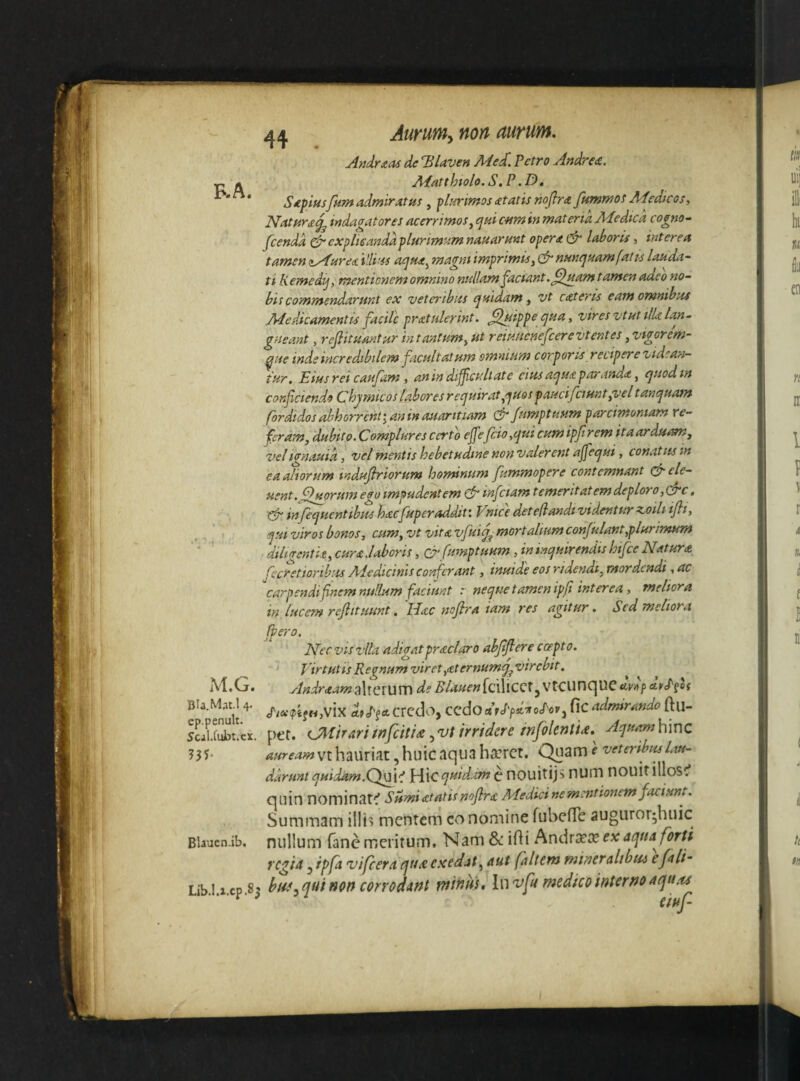 F.A. M.G. Bla.Mat.l 4. ep.penult. Sciliubt.cx. Blauen.ib, Lib.I.x.cp .8^ Andrxas de Blaven Me£ Petro Andre£. Adatthiolo. S,P .D, Sdpiusfnm admiratus, plurimos atatis noflra fummos Adedi cos. Natura^ indagatores acerrimos^ ejui c-nra in materia Adedtca cogno- Jcendd cdrexplieandd'plurimi-tmnauarfint opera & laboris, interea tamen tt^urea i!li’ss atjua^ magni imprimis, cfr nunc^uam fatis lauda¬ ti Kemedij, mentionem omnino nullam faciant .^ItMm t amcn adeo no¬ bis commendarunt ex veteribus ejuidam, vt cat er is eam omnibus Adedicamentu facile pratulerint. ,^Jtippe cjua, vires vtut ilU lan¬ gueant , rejlituantur in tantum, ut reiunenefcerevtentes, vigorem- ^ue inde incredibilem facultatum omnium corporis recipere videan¬ tur. Eiusrei caufarn i an in difficultate cius aejuaparandit, ejuodin conficiendo Chjmicos labores reejuirat^'^uos paucifciunt,vel tanijuam fordidos abhorrent I an in auaritiam fsmptuum parcimoniam re¬ feram, dubito.Complures certo effefido ,cjui cum ipf rem itaardussn, vel ionauid, vel mentis hebetudine non valerent ajfet^ui, conatus in ea aliorum tndujlriorum honunum fummopere contemnant cfrele- Hsnt. fidarum ego impudentem cfr inficiam temeritatemdeploro,QT‘c, infecjucntibits hacfiuperaddit: Vnice detefiandt videnturz.oili ifli, ejui viros bonos, cum, vt vitavfiui^^ rnortalium confiulant,plurimum diligenth, cura .laboris, Qlrfiumptuum, in incjuirendis htfice Natura fecretioribus Aledicinis corficrant, inuide eos ridendi, mordendi, ac ^carpendi finem nullum faciunt r neijue tamen ipft interea, meliora in lucem rejlituunt, IPac nofilra iam res agitur. Sed meliora ffiero. Nec vis vlla adigatpraclaro abjijlere ccepto. Virtutis Regnum viret,<eternumq^ virebit. AndraamiAxciUVOi d? Blauen[(f\\CQ\uvAf etvd'^of //«(pifHjVix dfcTf* credo, CcdOcifJ'pd'^oJ'oVj flC admirando ftu- per. (J\iirariwfctti£ .,vt irridere mfolentU, Aejuamhmc aureamvt hauriat, huic aqua haeret. C^iam e veteribus lau¬ darunt quidam.Qy^V. ]A\c <iuid.im ^ X\0\X\XXV nUlTl nouitillosc* quin nominati Sumi atatis noflrst Medicine mentionem faciunt. Summam illi? mentem co nomine rubefTe auguror^huic nullum fanc meritum. Nam & idi hndxxx e^e aqua forti regia 3 ipfa vifcera qua exedat, aut faltem mineralibus efali- buf^qui non corrodant tnintis. In vfu medico interno aqux^