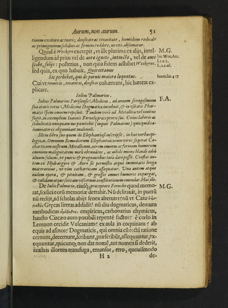 tiuHtn excitare ac tfieri \ denjitateac temcitate , humidum radicd<e ac primigenium [olidius ac [rtnius reddere, ne cito abfumatur. Quod e JVeckero cxcci pit 3 vt ille plurima ex alijs, intel* M .G. ligendum id prius vel de auro igntto, mUnBo, vel de auri iac.wcc.Ant, (cokjfolijs: pofterius 3 non quia fidem SidhihQl^tckerus, ' (ed quia, ex quo habuit, Q^ercetanus Sic perhibet^ qui de paruis maiora loquutm. , iuucD.rat. ^ 17 Cui vt tenuitas, tenacitas^ denjitas cohiereant, hic hicrcat ex¬ plicare. IuUhs T^almariuj. - Julius Palmarius PariJienJisUMedtcus, ad annum fexagefimum [ua at at is totus sJ\Jedicina Dogmatica incubuit,cJr in vfitatis Phar¬ macis spem omnemrepofuit. Tandemvero ad Metallicavelinuitus fugit,in exemplum loannis Fernelijpraceptortsfui. Cuius laboris ac fedulitatis nuncfuam me poenitebit (^inquit Palmarius) quicquidca- lumniatotes obeanniant maleuoli. J 9 ^ Ille in libro fuo quem 'de Elephantiaji infcripft, m hacverba ept- /ogizAt. Omnium Remediorum Elephantiacorumvires fuperat Ca- charticum noflrum AJet allicum,acrem omnem ac ferinam humorum omnium malignitatem mire obtundens, ac nihilo minus blande adeo aluumfolHens,vtpueris ^pragnantibus tuto daripofjtt. Conflat au¬ tem ex Hydrargyro cfr Auro fle permiflis atque immutatis longa maceratione, vtvim catharticam ajfequatur. Una autem atque eadem opera y pituitam, ^ groflos omnes humores expurgat, calidam atque pcccam vifcerum conflitutionem emendat .Hac ille. Dc lulioPalmario, Ei\x{c^^praceptore Perndio quod inemo- M-G# raqfoelicieoru memorise detrahit.Nu delirauit, in pueru nurcdijt,adfcholasabijt fcnexalterutcr^nuvt Cato’o4<- Mhj Gr^cas literas addidit/ nu diu dogmaticus, demum methodicus empiricus^carbonarius chymicus, haufto Cireseo auro potabili repente fadus^ e coelo in Lemnon cecidit Vulcaniam^ ex aula in coquinam t ab equis ad afinos^ Dogmaticis, qui omnia cu reda ratione cernuntjdccernuntjfiribunfjprsefcributjafiequunturjcx- equuntur,quicunq;non dat nome,aur nomen fi dederit, acaftris illorum transfuga, cmanfor, erro 5 quouifinodo ' Ha de-