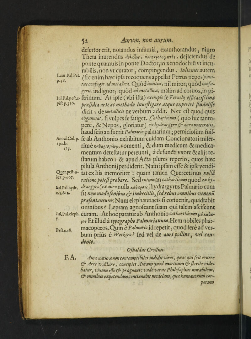 defertorerit,notandus infamia, exauthorandus, nigro Theta inurendus dvU^iy (ty/arfo^oyaTof, dejiciendus de ponte quarauis in ponte Dodtorjin xenodochiu vt incu¬ rabilis, non vr curator, compingendus. lulianmautem Lm.Pal Pet. jppj jecoquens appellat Petrus nepos)/wn- ‘ tm confugit ad metaHica. Quod imitus^ nil miror; qUod confio gerit, indignor; quod ad'metallica, malim ad coruos,in pi- iui.Pai.peft.e- ftrinum. Ar ipie (vbi ifla) exemplo {cFemdij efficacifums pift p,35o. py^fdta arte ac methodo inuefligar e atejue experiri flndNijfe dicit: dc metallicti nc\cxhum addit. Nec eft quod quis obganniat, fi vuIpes fc fatiget. C^tharticum (quo hic tanto¬ pere, & Nepos, gloriatur) exhydrargjro & akromaceratis, haud fcio an fuerit Palmario palmarium; pcrniciofum fuif Annal.CoLp. feab Anthonio exhibitum cuidam Concionaiori mifer- rimexrt0«ef/^-iwej/«> vomenti, Sedum medicum & medica¬ mentum deteftatur pereunti, adefun(5li vxore&alijste- ftatum habeo: & apud Ada plurcs reperio, quos h^ec pilula Anthonij perdiderit. Nam ipfim effe & ipfe vendi- Qucr.pcft.a- tatexhis memoriter: quam tamen Quercetanus fiulld cx.p.407. rationefoteflprobare. Scdtf^ttttrtzncatharticumc^iaodexhy- lul Palhyar. drargjro(exauro nulla ;trt0rt?<r/f)hydrargyrus Palmario cum e.5.& 3.. fit non modo feniba^ (jg imbecillis^fedrebus omnibus venenis pr£fentaneum>i't<l[im cl^phamiacis fi conucnit, quadrabit omnibus ^ Lepram agnofeant fuam qui talem afeifeunt iul.p-l.elcpli. curam. At hoc paratur ab Anthonio catharthicum poy Et illud a typographo Palmarianum.Hem nobiles phar- macopoeos.C^in e Palmario id repetit, quod fere ad ver¬ bum prius e iveckiro ? fed vel de auri polline, vel can¬ dente, Ofualdiss Crollius. Auro natura non contemptibiles indidit vires^ ejuas ejut fcit eruere & Arte troElare, concipiet Aurum yuod mortuum&flertle vide- batury viuum effe efr pragnans: vnde verus Philofophus mirabilem, omnibus expetendam concinnabit medelam, qua humanorum cor^ perum f. Peft.c.i8. RA.