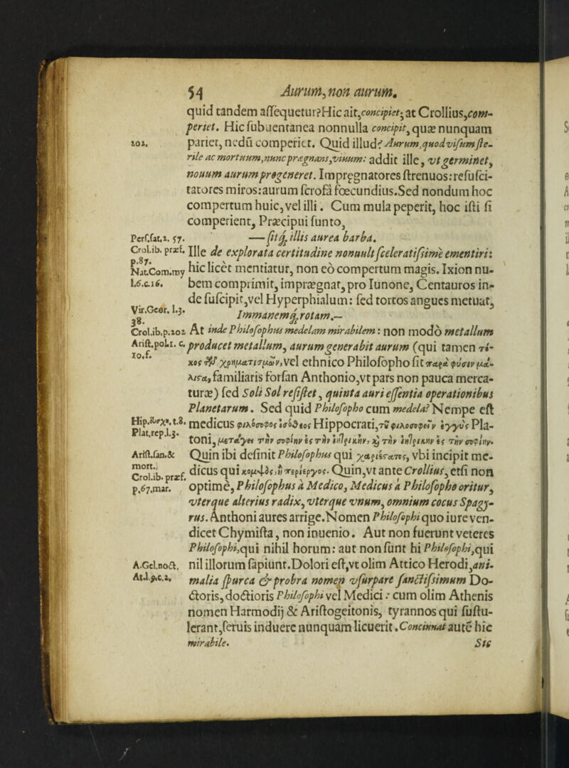 quid tandem aff^uetiir?Hicait,ci>»a/>/V/^*atCi*oIlius5f<?w- penet, Hicfubuenranea nonnulla nunquam loi. parier, ncdu cotnperitt. C^d iWud'! nleacmortpiHm.nHncprtzgnmSyVimm: ille, Vtgtrminety nonum aurum progeneret. Impr^gnatores ftrenuos.-refufd- tatores miros:aurum fcrofa foecundius.Sed nondum hoc compertum huic, vel illi. Cum mulapeperit, hoc ifti fi comperient, Prsecipni funto, PerCfaM. $7. — tllis aurea barha, CroLib. prxt. jiie e deplorata certitudine nonnult[celer atifsimeementirii NatCom.my licct mcntiatuf, non eo compertum magis. Ixion nu- I6.C.16, bcm comprimit, imprsegnar, pro lunone, Centauros in- de fufcipitjVcl Hyperphialum: fed tortos angues metuat, Vtf.Gcor. .3. Immanem^rotam,— Crol.ib.p.ioi At inde Philofophpu medelam mirabilem: non modo metallum ethnicoPhilofbphofit^rrtfA^wVij^/Mat- A/rat,familiaris forfan Anthonio,vtpars non pauca merca- turiE) fed Soli Sol rejijiet, quinta auri ejjentia operationibus Planetarum. Sed quid Philofopho cum Nempe cft Ar«lfan.& Quin ibi definit PhiU/ophr^ qui «fcrrtTTf, vbi incipit mc- So?ib. Tx( replepyof. C^in,vt anteCrollius^etfi non p.67.mar. * optimc, Philofophus k Medico, Medicus a Philofopho oritur^ vterque alterius radix, vterque vnum, omnium cocus Spag-j» rus. Anthoni aures arrige.Nomcn Philofephi quo iure ven- dicet Chymifta, non inuenio. Aut non fuerunt veteres Philofophi,qm nihil horum: aut nonfunt hi PbtUfophi,qui A.Gclnoa. nil illorum fapiunt.Dolori efi,vt olim Attico Herodi,<*»/- (5toris,do(ffioris Philofophi vel Medici .• cum olim Athenis nomen Harmodi) &* Ariftogeitonis, tyrannos qui fuftu- Icrant/efuis induere nunquam licuerit ^Concinnat giuiQ hic mirahile* Stc