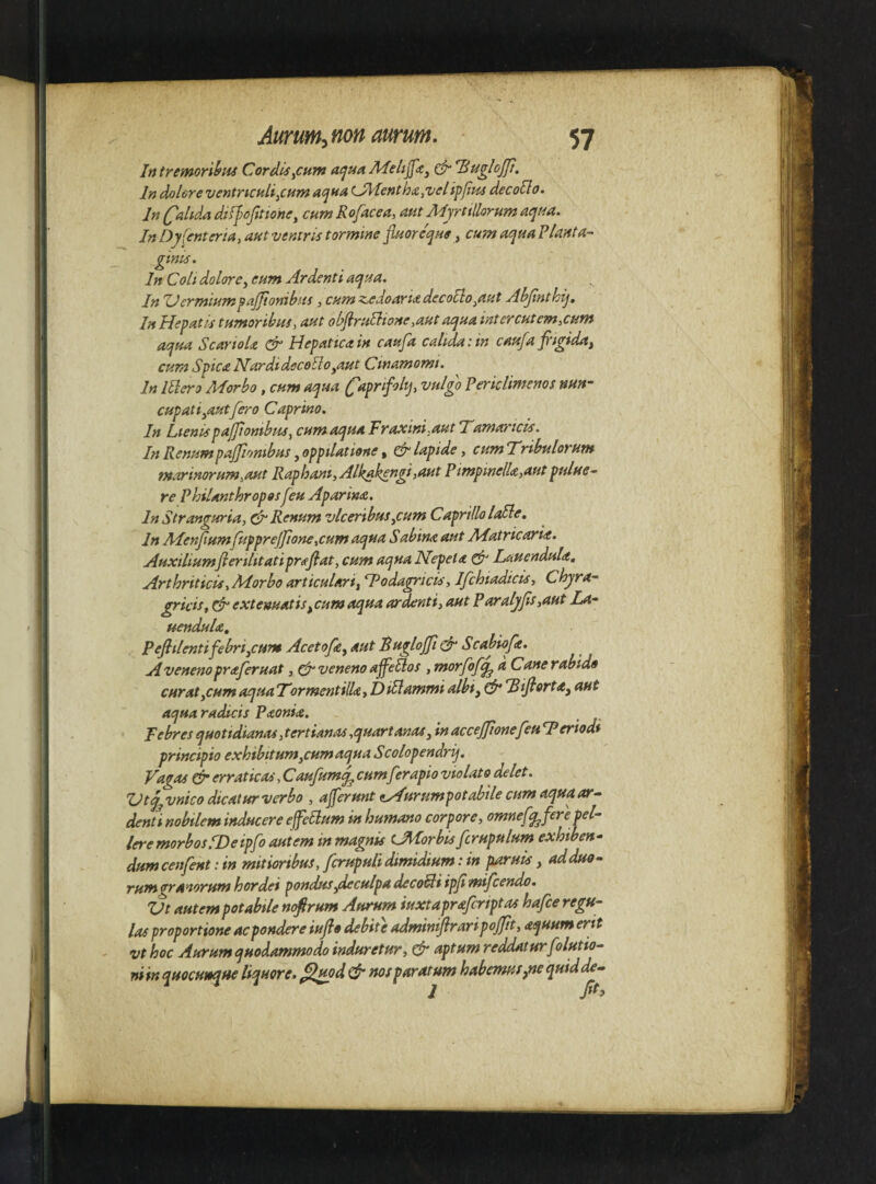 Intrrfnori^H4 Cordis^cum a(jUAMeli^<tj (fr Tiuglojjt. In dolore ventncHli^cHin acjna L^entha^velipfjpu decoSlo. In (^alida dilfofttiohe, cum Rofacea, aut Mjrttlhrum aqua. InDyienteria i aut ventris tormine fiuoreque, cumaquaP/anta- gints. In Coli dolorey eum Ardenti aqua. In Uermiumpajjionibus , cum zedoaria decollo^aut AbJinthij, In Hepatis tumoribus, aut obJiruUtone,aut aqua intercutem,cum aqua Scariola ^ Hepattcain caufa calida:in caufa fiigiday cum Spica NardidecoEloyaut Cwamomi. In Illero Morbo, cum aqua ^apnfilq, vulgo Periclimenos nun¬ cupati yaut fero Caprino. In LienispajfiombuSy cum aqua Fraxini,aut Tamaricis. In Renum pajjionibus yOppilatione y cfr lapide, cumTribulorum marinorum,aHt Raphani, Alka^ngi,aut PimpinelU,aut pulue-- re Philanthroposfeu Aparina. In Stranguria, ^ Renum vlceribusyCum Caprillo laSle. In MenfumfuppreJJIone,cum aqua Sabina aut Matricaria. Auxiliumfterilitatiprsfiat, cum aqua Nepeta Lauendula, Arthriticis, Morbo articularty ‘Fodagricis, Ifchiadicis, Chyra- gricis, extenuat is,cum aqua ardenti, aut P aralyfis,aut La- uendula, PefiilentifebriyCum AcetofcyAUt Ruglojfii^ Scabiofe. A veneno praferuat, ^ veneno affe5lof , morfo/q^ a Cane rabido curat yCum aquaTormentilU, DUlammi albi, g5“ Tifiortay aut aqua radicis Paonia. Febres quoudianas,tertianas,quartanaSy in accejjionefeu T eriodi principio exhibitumyCumaqua Scolopendrq. Vagas ^ erraticas, Caufumq^ cum ferapio violato delet. VtjjVnico dicaturverbo , aferunt tAurumpotabile cum aquaar^ denti nobilem inducere effeSlum in humano corpore, omnef^fere pel¬ lere morbos.F) e ipfo autem in magnis U^orbis fcrupulum exhiben¬ dum cenfent: in mitioribus, fcrupuli dimidium: in paruis, ad duo¬ rum granorum hordei pondusydeculpa decoBi ipjimifcendo. Vt autem potabile nofrum Aurum iuxtaprafcriptas hafce regu¬ las proportione ac pondere iufio debite admintfiraripojjit, aquum erit vthoc Aurum quodammodo induretur, ^ aptum reddaturfolutio- niin quocuteque liquore, ^od & msparatum habemusyie quiddxj