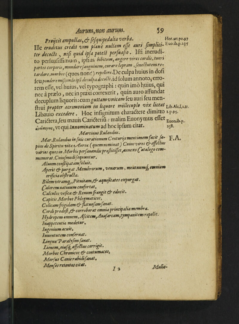 Euoniib.p. 138. F.A. Atirunt,mn aurum. 59 PmciumpuUo^.&fefauipeMaverlia. Hor.mpo^? Ille erulufA credit 'vm fUne mllam effe auri ter decoat , mfi qutd ip(a pete fi perfuajio. Ifti inerudi¬ to perfuafiirimuin , ipfius btbimm.aHgerevtrescerdis.tueri pjes corpora,mHKdarcjanguirtem, cHraire lepram ,feneflutem re^ tardare,morbos (qUOS non^) repellerefDc Culpa huiUS in doll iQllpouderemifccndotpft decu/padecofli,\d lolum annOtO,errO- rem e(Tc,vei huius, vel typographi: quin imo huius, qui ncc a praelo, ncc in praxi correxerit, quin auro affundat decuplum liquoris:cum^»/r<*?w'i'^^^’^^f^^^^^* ftiui propter acrimoniAm in Itquore miilecuple vix liceat Lib.AlcJ.2.tr. Libauio excedere. Hoc infignitum charaaeie dimitto i.p.95. Cari(ffera,feu mauisCaricffcriu; malim Euony mus cllet vt qui Innominatum ad hoc ipfum citat. AiartinuiRulandpu, Ma,r.RulmdHS in fuis curationum C enturijs mentionemfach^^ pius de Spirttu viu^Auresi (quem nominat) Cutusvr^s &ejpetlm varios quostn Morbis perfanandispr^jlitfjfet,annexo (/atalogo com¬ memorat .Cuiufmodifequuntur . Aluumconfiipatamfoluit, ^ Aperit & purgat Membrorum y venarum»meatmmqjOmmum orificia obflrufla» Bilemvtram^y?ituitamy&aqnofitates expurgat. (^Aorem natiuum confortat. CAculos vefica Renum frangit educit. Capitis Morbos Phlegmaticos, Colicam frigidam &ptuofamfanat. Cordi prodefij& corroborat omniaprincipalut membra. Hydropem omnem^AfcitemyAnaJarcamytympanitem repellit. InappetentU medetur. Ingenium acuit, luuentutem conferuat. Lingual/aralyfim fanat. Lienem y eiuff^ offeBus corrigit. Morbos Clonicos & contumacUt Morfus Canis rabidi fanat, Mcnfcs retentos Citat.