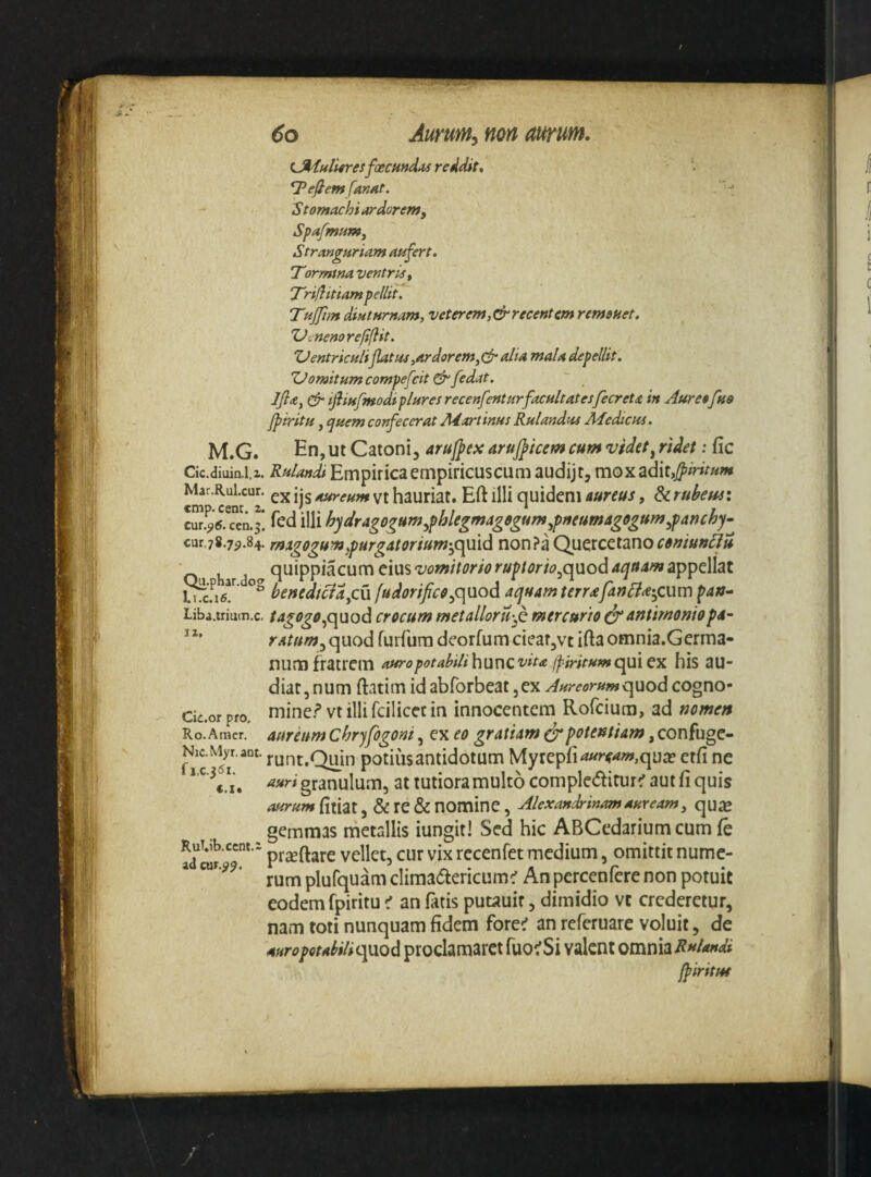miulUresfoecHttdAS reddit, Reflem fanat. S tomachi ardor em, Spafmum^ Stranguriam aufert, 'Tormtna ventris^ Triflittam pellit. THjjim diuturnam, veterem,& recentem remeuet. 'Vcnemrefiflit. ZJentriculi jlatu4,ardorem,(fr alia mala depellit. 'Oomitumcompefeit (frfedat. ~ Jjla,& ifiiufmodiplures recenfenturfacultatesfecreta in Auresfua jpiritu, quem confecerat Adartinus Rulandtu Afedicus. M.G. En, ut Catoni, arujfex arufficem cum videt^ ridet; fic Cic.diuin-i.i. Rulandi Empirica empiricus cum audijt, mox adit, Mar.Rui.cur. jjg yj hautiat. Eft illi quidem aureus, & rubewi cur.^6. cen.3. led illi hyaragogum^fthlegmagegum^pneumagffgum^panchy- cur.78.7p.84. rtiigogum^purgatorium-^quid non?a Quc^icctanocaniun^u O h d quippiacum eius appellat ^.p ^ar. og fudorificfi^quod aquam terra;fatjfi<e-^cum pan^ Liba.triuin.c, tagogof^uod crocum metalloru-^ mercurio antimomop4~ “* r.itum^ quod furfum deorfum ciear,vt ifta omnia.Germa- num fratrem auropotabilihuvxcvita jfiritumcpijiXcx his au¬ diat, num ftatim id abforbeat ,ex Aureorumquod cogno- Cic.or pro. mine.? vt illifcilicec in innocentem Rofeiura, ad nomen Ro.Amer, aurcum chrjfogom, ex eo gratiam crpotentiam, confuge- r*c runt.Quin potiusantidotum Myrepfi^^'«»»,qua? ctfi ne C.It auri granulum, at tutiora multo compledirur^r aut fi quis aurum fitiat, & re & nomine , Alexandrinam auream, quiE gemmas metallis iungit! Sed hic ABCedariumcum fe RuT.ib.cent.2 yj^ rcccnfet medium, omittit numc- ^ rum plufquam climacftericum^ An percenfere non potuit eodem fpiritu < an fatis putauir, dimidio vt crederetur, nam toti nunquam fidem fore^ an referuarc voluit, de AuropotahiliQfXCid proclamarct fuOfSi valent OVOmuRnlandi