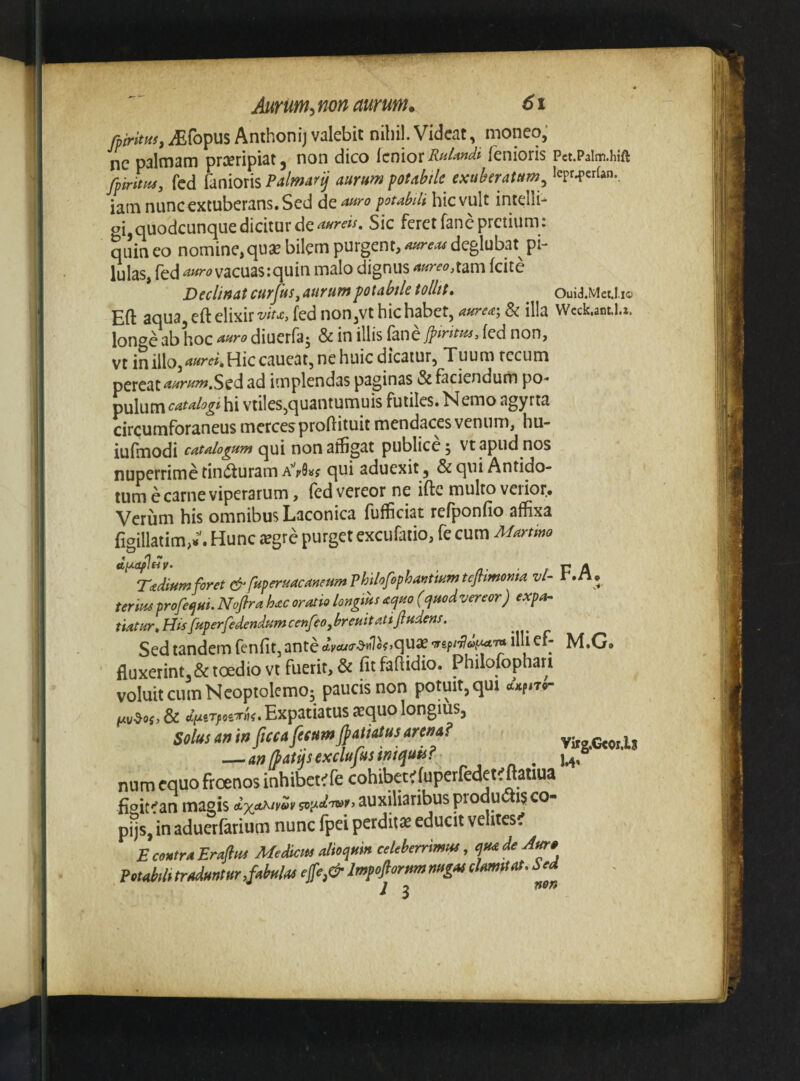 fmrim,iEfopus Anthonij valebit nihil. Videat, moneo, ne palmam praeripiat, non dico iemoxfenioris Pct.Paim.hift fiirtm, fcd fenioris Palmar^ aurum ptabilc exuberatum^ lepr.{>erfan. iam nunc extuberans. Sed de auro potabili hic vult intelli- gi^nuodcunc^ue dicitur de Sic feret fanc pretium , quin eo nomine,quae bilem purgent, aureu4 deglubat^ pi¬ lulas, fed vacuas:quin malo dignus ^«^^<?^tam fcite Decimat curfis, aurum fotMe tollit, Ouid.MetJ.io Eft aqua^ertelixir^^^c, fed non,vt hic habet, aurea-, & illa VVcck.ant.l.t. longe ab hoc anro diuerfaj & in illis fane fed non, vt in illo, Hie caueat, ne huic dicatur, Tuum rccum pereat Sed ad implendas paginas & faciendum po¬ pulum catalogi hi vtiles,quantumuis futiles. Nemo agyrta circumforaneus merces proflituit mendaces venum, hu- iufmodi catalogum qui non affigat publice, vt apud nos nuperrime tin^fturam qui aduexit, &qiu Antido¬ tum e carne viperarum , fed vereor ne ifte multo verior. Verum his omnibus Laconica fufficiat refponfio affixa fiaillatim,-. Hunc tegre purget excufatio, fe cum Martmo dt^Oflny. • / r A Tadiumforet&fu^eruacaneumPhilofo^hayimmtefhmoma vl- r.n. tertus profe^ui. Noftra hac oratio longius aquo (quod vereor) expOr- tiatur,HtsfuperfedendumcenfeOjbreuitatiftudens. Sed tandem fenfitjanteoJyix/cr^HlofjquieTSf/^^w^Tw illief- M.G. fluxerintj&toediovt fuerit, & fitfafiidio. Philofophati voluit cum Neoptolemo; paucis non potuit, qui , & dinTfciTTtiit Expatiatus sequo longius, Solus an in ftcca fetum Matus arena? vitg.Ctoi.li —an (patijsexclufmmtquts? ■ ^,6 num equo froenos inhibete fe cohibete luperfedet^flatiua fioit''an magis auxiliaribus productis co- pijs. in aduerfarium nunc fpei perditte educit velites? E centra Enjlus MeScus aUoqum celeberrimm, ^nadeAt^, PetMt traduntur,fabulas ej[e,& Itnfojlorim tmgas clamstat. Sed j ^ nofi