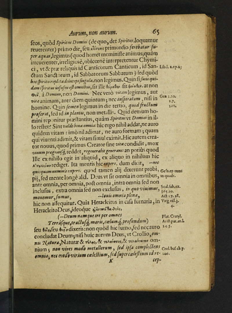 AuTUfn^ fiofi (turum, ^5 feos quod SprivM Domini (de quo, det loquamur rcuerenter) piimodie/cu Kri7,c^;i^nmoxd\o ferebatur fu- ■per aquas horret meminifle animus,quarn irrcuerenter,irreligiose, oblcoene interpretentur Chymi- ci vt&priE reliquis id C anticorum Canticum , id San. Lib.l. t.cp.43 <5tum Sanaorum ,id Sabbatorum Sabbatum ) fedquod hycJpiritHrepletadeirtcepsJingu/ainon IcgimUS.Quin ufftHsqm^ dam ffirttus infuftts eji omnihuy fit illc ^vpx^tv. fit 6« ®31 fion Oe?, aDomtno.vion Domini. Ncc vero ^'«^^wlegimus, aut ^ wr^animam, ante diem quintum; ncc/^j5p/^^4W,nifi in homine. Qmn (emen legimus in dic tertio, quod fructum j.xu proferatid inplantu, non mctallb. Quid demum ho¬ mini reponitur pt2efiantius,quam Spintusyi Domim in il¬ lo reftctf ^\nX'^alde bona omnia:\\ic crgo nihil addat^ncauro quidem vitam : imo nil adimar, ne auro formam; quam qui viuenti adimit,& vitam fimul cxiinit.Hic autem crea¬ tor nouus,quod primus Creator fine condidit, mox vtHHmpragnanf^ reddet, regenerabitgmerans: an potius quod Ille ex nihilo egit in aliquid, ex aliquo in nihilum hic aV,W«k rediget. Ita mentis hic dum dicit, -nec amcqmmnuminisexpers: quod tamen alij dixcfunt probi, .ep nunc pij, fed mente longe alia. D.^us vt fit omnia in omnibus, m quadr. ante omnia, per omnia, poft omnia, intra omnia fed non inclufus, extra omnia fed non txclufus, in quo ^6^.10' meuemur^funtus^ —louis omnia plena ^ ^ ^ Ati «7.18, hic non afiequitur. Quia Heracicitus in cafa furnaria, in Virg «1.3. HcraclcitoDcus,tdeocjue (..-‘Deum namque /re per omnes p],t. cratyl. Terrdfque^traiiuf^ maria ^coelum ^profundum) Anft.par.anl fcu««rjrciifii?i»dixcris:nonqu6d hicturno,fednecauro concludat Deum;nifi huic aurum Deus, vt Crollio,<??«- nta 2^4/«r4,Natura?&7iAf<,& TeA«07«7oK om¬ nium ; no» vires modo metallorum fed ipfa complcaens CToibafdijp. omnia- neomodovirium (ctkliiHm^fdfupercoeleJhttm tdre- io6. ^ K ct?'
