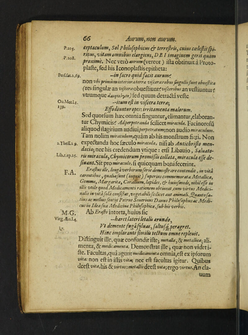 P.2oy. ceptaculum^ Sol philof)phicm dr terrearis^ cum ccekfisfpi.. p 5vitamomtjibtfseUrgkm^DEI imaginemgen(quam proxime. Nec vero (vereor) ifta obtinuit a Proto- plafte, fed his Iconoplaftis epitheta: Pcrf,fat.2.(?^. o-tnfacro quidfacit aurumi non ^biprimumMterioraterra vifcerarehuifingulisJunt obueflita fres fingul^ an an veftiuntui f vtriimque A>«/fOAo>'.opj fed quum detracla vefte Ou.Mct.Li. -itum eft in vifcera terra-^ Effodiuntur opes: irritamenta malorum. Sed quorfum hite omnia finguntur,elimantur,elaboran- tur Chymicis^ Adperpetranda fdlicetmiracu/a. Facinorofu aliquod flagirium ai}diuip£’rpetratum;non Budiom/racu/um. Tam nolim miraculum,quam ab his monftrum fiej-i. Non z.ThcfEaj. expedlanda hoc feculo nifiab Antichrifo men^ dacia-^ nec his credendum ytique: etfi Libauio, Saluato- Lib.r.cp.2 j. rk miracula^ Chymicorum promi fis collata^ miracula effe de- finant,Sit ipxQmtraculo,£\ quicquam boni fecerint. p ^ Erajlus ille, longa verborum ferie demonfirare contendit, in vita carentibus, qualiaJunt (induit) f uperius commemorata 2\4etalUca, Gemma, Margarita, Corallium, lapides, (dr huiufmodt, nihil effe in illis vtile cjHodMedicamenti rationem obtineat,cum virtus MedicU nalis in vita fold confijlat, vegetabili fcilicet aut animali, fluanto fa- tius ac melius fentijt Petrus Seuerinus Danus Philofophus ac Medi¬ cus in Idea fua Aledicina Philosophica,Jub his verbis, 'xM-G. Ab intorta, huiusfic virg.xtn.1.^. ,-haret lateri letalis arundo., vt demente fagafjluasffaltuf^ peragret. Hinc imploranti fimilutelium omne repleuit, Diftinguit ille, qua? confundit iftcj metalla,Sc metalUca^ alf. menta, & medicamenta. Dcmonftrat ille, quje non videt i- fte. Facultas,qua Bgwmmedicamenta omnia,eft ex ipforum vita: non eft in iftist//V45 nec eft facultas igitur. Quibus deeft vit4,his dc virtus: metallisdecft vita-, ergO virtus,(in cla- uum