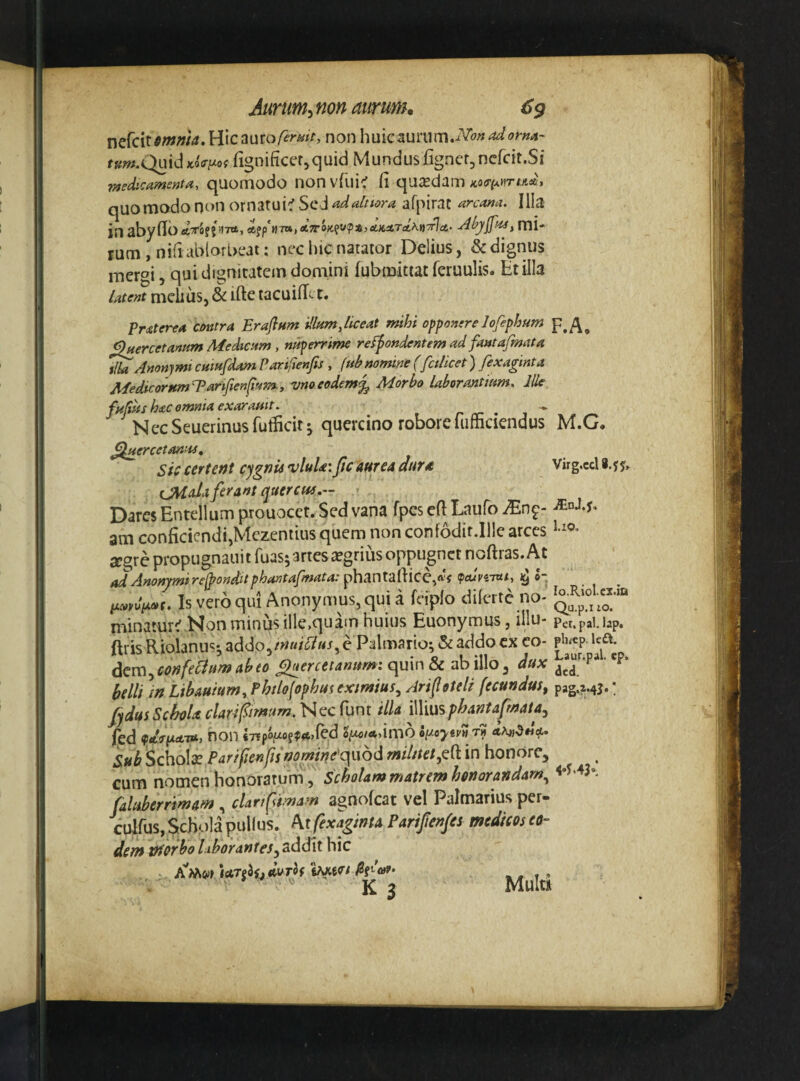 nefcit^/ww^. Hic auronon huic3uriim.iV<?»^<7^»4- ff^;».Quid*o<r//of (ignificer^quid Mundus fignerjncfcit.Si -medicamenta, quomodo non vfui^ fi qusedam quo modo nt)n ornatui^ Sc J adalnora afpirat arcana. Illa in aby fid «tTOJJdTrt, «6fp H7n,Ct7rOK^V^ii>eC.KiiTeC,\t)7^a,’ rum , nifi ablorbeat: nec hic natator Delius, & dignus mer^i, qui dignitatem domini fubmitiat feruulis. Et illa latent mehuSj & ifte tacuifii-1. Praterea cmtra Erafium illum,liceat mihi opponere lofephum ^ercetanum Medicum, nuperrime refpondentem ad fautafmata ^Anonymi cumfdam Parifienfis , (uh nomine (fcilicet) fexaginta MedicorumEarifien^mm:, vnoeodemMorbo laborantium. Ille fujius hac omnia exarauit. r rr • i ^ NecSeuerinusfuificit j quercino robore fumciendus ^nercetanus. Sic certettt cygnu vluUi JicaurcA dttr* CM da ferant querem,- Dares Entellum prouocct. Sed vana fpes efi Laufo am conficicndijMezentius quem non confodit.Ille arces segre propugnauit fuas; artes iegrius oppugnet noftras. At ad Anonjmirejponditphantafmata: iphantdlYlCe^dc (pcuviiui, ^ o- Is vero qui Anony mus, quia fciplo dilerte no¬ minaturi Non minus ille,quam huius Euonymus, illu- ftris Riolanus-, addo,/««/^7«^ e Palmario; & addo ex eo¬ dem confedum abeo c^ercetamtm: quin & ab illo, dux belli )n Libauium, Phtlofophui txtmius^ Arifsteli fecundus, fjdusSchoU clari fimum. Nec funt illa iWmsphantaf^aia^ fed non infoino^^tiScd 2^>^/*,imd o[y.oytv» rn Scholae Parilieriffs»omme'qL\6dmil/tet,Q(tin honore, cum nomen honoratum, scholam matrem honorandam., faUiberrimam, cUrf imam agnofeat vel Palmarius per- culfus, Schola pullus, ^t fexaginta Parifenfes medicos eo¬ dem morbo lihorantes^ addit hic A’'Mw )etTeiSjdvTh K 3 F.A. M.G. Virg.ccl8.jj» ^nJ.y. l.io. lo.Riol-cz.iQ Qu.p.i iO. Pet.pal. lap. ph^cp. Icft. Laur.pal. ep, dcd. pag.M3*! 4*y'43», Multi