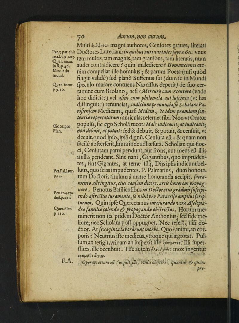 Par.;{ par.cliir roa.L? p-ioj. Qiier.jncar. in R..p.4^. Mifoirdu tnond. Qucr incur. p^.io. Cicor.pro Plan. PctPaLlaur. p.144 Pen.tr.4.epi dcd.p.zai« Qucr.dict. f 110. F.A. 70 Aurum^non aurum» Multi o,uo4>ipo/, magni authores, Cenfores graues, litcrati Do(itoies Lutctiaiii:/» quiimus attri virtutesfupra 60, vnus tam multis,tam magnis,tam grauibus^tam literatis,num audet contradicere ^ quin maledicere < Homunciones ete¬ nim compellat ille homulus; & parum Poeta (nifi quod fingit valide) fcd plane Suffenus fui (dum fe in Mundi fpeculo maiore contuens Narciflus deperit) de fuo cer¬ tamine cum Riolano, aefi CHercurijcum Stentore (vnde hoc didicit^) vel afmi cum philomeU autlufdnia (vt has diftinguit:') renunciat, iudiciumpronuncialfe Scholam Pa- rijienfem Medicam , quafi Midam, & tdem pr^miumfen- tentU reportaturamx auriculas referuet fibi. Non vt Orator populu, fic ego Schola lucor:Male iudicauity at iudicauih^ non debuit^ at potuit: fcd & debuit, & potuit, & cenfuir, vt decuit,quod ipro5ipfa dignu.Cenfura eft; & quam non facile abfterferitjlitura inde adhsefura. Scholam qui floc¬ ci, Cenfuram parui pendunt,,aut frons, aut mens eft illis nulla; pendeant. Sint nani, Gigantibus, quo impruden¬ tes* fint Gigantes, at terrje filij, Dijsipfis indicuntbcl- lum^quo fcias impudentes. P. Palmarius, dum honora¬ tum Do(5foris titulum a matre honoranda accipit, tnento aflringitur^eins caufam dicere ^artis honorem propug¬ nare . Penotus Bafilicnfibus in DoHoratmgradumfufeipi- endo aJIriHfcs iur amento yfe nthilpro Paracelfo amplius ferip- turum. Quin ipfcQuercetanus mreiurandovera jifclepia- dea familia colenda ^propaganda ohHriHus, Horum me¬ minerit non ita pridem Dodor Anthonius; fedfideme- liore; nec Scholam poft oppugner. Nec rcfeit; nifi do- diof. Atfexaginta laborarunt morbo. Quo ? animi,an cor¬ poris i Ncurrilis ifte medicus,vtroque qui aegrotat. Pul- fum an tetigit,vrinam an infpexit ifte Illi fuper- ftites, ille occubuit. Hic autem mox ingeritur A-yar. , , Operaprettum efl (wquh ille] ochIIs ol^cere ] quaJitus Cfr quam pre-