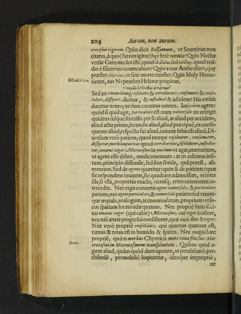 Hd.od.cT.l.x. Doro, 204 ■ Aurum^ non aurum, erocofmivl^oum. Quin dicit Balfamnm ^ vt Seuerinus non citatuSja quo (fur tim igitiir)h^c fere omnia^ Quiti N edar verfat Ganymedes ifl:ejquod;'»iK7«V«/ed y^oKlal, quod red¬ dat e filicernioiuucnculum^Quin vorat Ambrofiamjquf prjEftet d!^po7rj.v, vt fine morte conftet.Quin Moly Home- ricumj aut Nepenthes Helenae propinat, ~-KctKUV eT/XH0Of' A-TtivTtay? Sed an vnHmidemj^refoluere & corroborare^ confumere Biiconfo- hdare^ diffipare, dicitur, & cnflodire? & ad idemiT His verbis doceturnemo;nedumcuranturomncs. agens: quod fi quid agit, particulare vniuerfale ne attingit quidem: idque fortafiis per fe aliud, at aliud per accidens; aliud adu primo,fecundo aliud^aliud praecipue,ex confe- quentealiudjrefpedufui aliud,ratione fubiedialiud.Di- uerfum vero patiens^quod nempe refoluatur, confumatur^ dijppeturjmorbiimpuritas: quod corroboretur^ofolidctuTjCuflodta- turditnatHS vigor U]4icrocofm:\v{ morbum Vt agat,COntrarium, Vt agens efTe debet, medicamentum : at in calorem infi- tum,principiodiflimile,fedfincfimiIe, quapoteft, ali¬ mentum.Sed de^^wftf qujrritur:quin & de patiente^qua: ficrefpondentinuicemjficquadrantadamufiim, vt inter iila,fi vlla, proportio exada, virtufq; retro commeans in¬ tercedat. Nec ergo COnuenit<*^^«-f'J'W«^^/«’> ^particulare ^ZXlQU^ntCugensparticulare^^ vntuerfale paticns:fed Vtrum- que iequale,analogum3accommodatum,proprium: vt lo¬ cus fpatium locatoadicquatum. Nec proprie huic did- \wxinnatus vigor (quicalor) tJMicrocofmi\ ClUT/z^oracalore, nec nifi aetate progrcfsa confidente,quae «V»»’ flos d^vigor: Nec vero proprie confohdari, qui quantus quantus eft, tantus & totus eft in humido & rpiritu. Nec magis haec proprie, quam morbus Chymicis mors viua fru^us Ma- crocofmiin Microcofmum tranfplantata . Quibus quid a- gunt aliud,quam quod dantoperamjVtperobfcurcjper- abfurde, permolefte loquantur; idcoque improprie, ne
