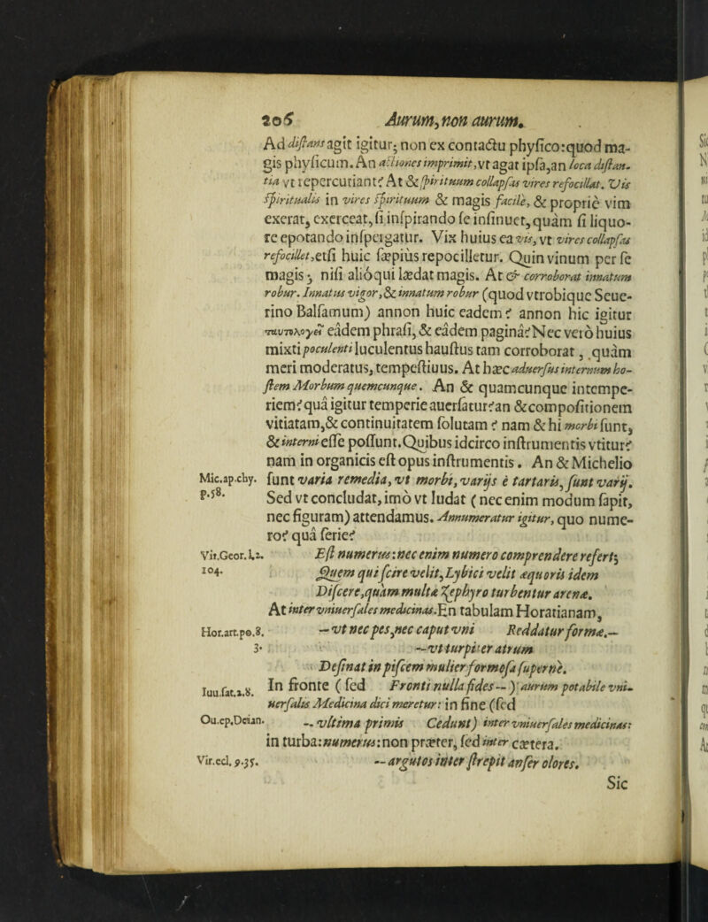 to^ Aurum^nm aurum» Ad difians^gxt igitur; non ex conta(5lu phyficorquod ma¬ gis phyiicum. An afiiones imprimit,wt agat ipfajan /oca difian. tia vt repercutiant^ At ScIP^ritftumcolUpfu vires refoalUt. Vis fpiritHolis in vires fpiritunm & magis facile, Sc proprie vim excrat, exerceat,fijnfpirando fe infinuct^quam fi liquo¬ re epotando irirpeigatiir. Vix huius ea vt vires collapfts refocillet,aCi huic fepius repocilktur. Quin vinum perfe magis 3 nifi alioqui laedat magis. At & corroborat innatum robur. Innatus vigor,Sc innatum robur (quod Vtrobiq UC Scue- rino Balfamum) annon huic eadem < annon hic igitur 'ittv-nKoyei eadem phrafi, eadem pagina^Nec veio huius mixti/jof^/f-^r^ luculentus hauftus tam corroborat, .quam meri moderatus^ tempeftiuus. At hxc^duerfusinternum ho- fiem Morbumquemcunque. An & quamcunque intcmpe- riem^qua igitur temperieaucrfatur^an &compofitionem vitiatam,& continuitatem folutam < nam &hi wcrAfunt, & interni effe poffunt.Quibus idcirco inftrumentis vtitur^ nam in organicis eft opus inftrumentis. An & Michelio Mic.ap.chy. funt var/a remedia, vt morbi, varijs e tartaris^funt varij. Sed vt concludat, imo vt ludat (nec enim modum fapit, nec figuram) attendamus. Annumeratur igitur, quo nume- roc* qua feriet' vit.Geor. Iz. E fi numcrue: nec enim numero comprendere refert^ q^ifeivi velit^Lybici velit ^equorii idem Difcere,quam mulu ^pbyro turbentur arena. At intervniuerfalesmedicinas.tabulam Horatianam, Hor.artpo.8. ^vtnec pes^nec caputvni Reddatur forma.^ 3* r — vt turpiter atrum Dejinat inpifeem mulierformofafuperne, luu fat i.s. In fronte ( fed Fronti nulU fides — )'aurum potabile vnU Herfalts Medicina dici meretur: in fine (ftd Ou.cp.Dcian. .. rultimA primis Cedunt) inter vniuerfales medicinas: in iuthainumerminon pr^ter, fcd inter exuta, Vir.cd.p.3y. — rt^gutos inter fltepit an fer olores» Sic