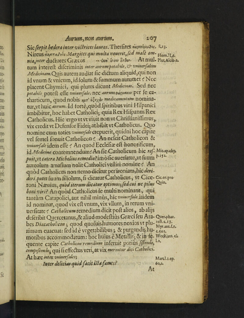 Sicferpt hedera, inter vidirices .Therfites eU^n^i^v^oi, 8.13. Nireus A\A-xA^vh,Margites qui multa neuertt^fed male om- niad^ter dudlorcs Graecos — vsr»' At mul- Piut.Alcib.z. tum intereft difcriminis interaurtim^otabile^&vmuerfalem autem audiat fic didum aliquidjqui non id vnum&vnicum, id foliim&fufnmum autumet t' Nec placent Chymici, qui plures dicunt Sed nec fotabile potefl clTe vntHerfale, nCC aurum ipA^^axov .pet fc Ca- iharticum, quod nobis )&r medicamentum noiiiina- tur,vt Id fortCjquod fpiritibusvini Hifpanici imbibitur, hoc habet Catholici^ quia Rex Hifpanus Rex Catholicus. Hic ergo vt vt viuit non vi ChriftianiffimuSj. vix credit vt Defenfor Fidei; at bibit vt Catholicus. Quo nomine cum toties vniuerfalequidni hoc capite vel femel fbnuit Catholicon 1 An nefeit Catholicon & vniuerfale idem cfTe An quod EcclcficC eft honorificum, idiMedicim contemncndumc'AnfiC Catholicuin hic ref Mic-ap.cby. jptf/V,vt c<etera Michelius rentediaFdimoSc auerfatur^vt fuUm aureolum amafium nolit Catholici veftiri nominejf An quod Catholicus non nemo dicitur per ironiam^hic deri putet fuum filiolum, fi dicatur Catholicus, vt Cice- cic.or.pTo roni '^xmws.^qudd iterum dicatur optimm-yfed cui nepilm boni viri? An quod Catliolicos fe multi nominan-ts, qui tantum Catapolicijaut nihil minus, hic t^i^^*'^rj^/'^ icidcrn id nominat, quod vixefl vnum, vix vllum, in rerum vni- uerficatec' remedium dicit poft alios, abalijs deferibit Quercetanus,& aliud modeftius Graeci feu Ara- Qucr.pbar. hQsDiacatholicori’., quod quofuis-humores noxios vtplu-j^^;'-^^^^^^ rimum euacuat; fed id e vegetabilibus j & purgandi^ hu- c.%oi. moribus accommodatum: hoc huius e Metallis; & in fe- Wcck.ant.cb quente capite Catholicon fcmedium infcruit potius fflendo^ compefeendo.^ qui fi cffcdtus VCri^at vix merentur dici Catholici, hihxcinteKvniuerfalesi ^ ^ Martl.i.cp. Inter deliciae quid facit ilia fames? ^60,1.