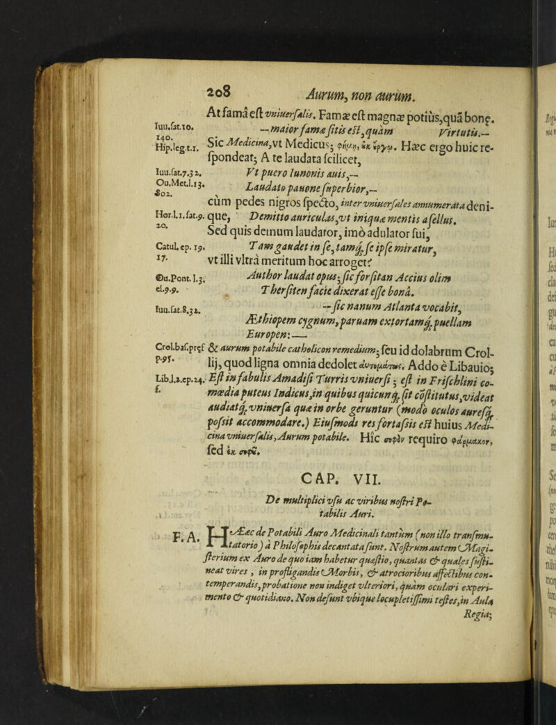 ^<^8 . Aurum^ non aurum, Atfamacft vniuerfAlU, Famsecft magna? potiuSjOUa bone, luu/at.T0. ^ -fnaiorfam^fttiscn^quAm Firtutu.- Hip.lcg.t.i. Medictmj'^\ Medicusj ?«,</«, h ipya, Hxc cigo huic rc- fpondeatj A te laudata fcilicet, iuu.fat,7.51. Vt fuero lunonis auis^— ^u.Mct.I.13. ^ Laudato fauonefttperbiory^^ cum pedes nigros rpe<ftO,intervnmerfalesannumeratad,(:^\. Hor.l.i.fat.j>. que, ‘ Demitto auriculae^vt imqttd mentis afel/us. Sed quis demum laudator, imo adulator fui, CatuLcp.i?. ^ L am gaudet in fe^tam^feipfc miratur^ vt illi vitra meritum hoc arroget^ ©u.Pont, I. j. Author laudat opue^ftcfor fit an Accius olim ^ Lherfitenfacie dixerat ejje bona. nanum Atlanta vocabit^ JEthiopem cygnum,paruam extortam^ puellam Europen:— CrolbaCpr^f & aurum fotabtlecatholkonremedium-^icu iddolabrum Crol- lij, quod ligna omnia dedolet duTi^ctTmi, AddoeLibauio; Libj.x.cp.z4. Ejl in fabulis Amadifi Turrisvniuerft j efi in Frifchlini co- moedU puteus Indicusdn quibus quicun^ fit coftitutus,videat audiat ^vniuerfa qua in orbe geruntur {modo oculos aur ef^ pofsit accommodare.) Eiujmodt resfortafsis efthulus Medi¬ cina vmuerfalis, Aurum potabile. Hic mph requiro «PctWxof, fcd \k luu.faCiS.jx. GAP. VII. De multipliavfu ac viribus nofin Po¬ tabilis Auri. F» A» iAEac de Potabili Auro Medicinali tantum (non illo tranfmu- L^tatorioJ a Phtlofphis decantatafunt. NofirumautemLMagi- fteriumex Auro de ^uo iam habetur tjuajlio, epuantas ^ quales fujli. neat vires , in profligandis LMorbis, ^ atrocioribus sflfePltbus con- temperaudis,probatione non indiget vlteriori, quam oculari experi¬ mento quotidiano. Non defunt vbique locupletijfmi tefies,in Aula Regia-