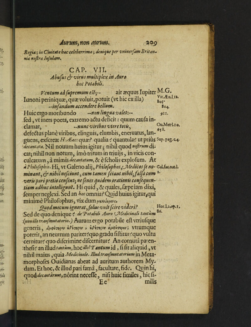 RegU; m CmtMe hac celeberrma; denique per vniuerfam Sritan* nia nojlra Injulof». CAR VIL Abufus ^ virus multiplex in Aur^ hoc Rotabili. Ventum ad fupremum tsiy- ait aequus lupitcr M.G. lunoni periniquae, qiise voluit,potuit (vt hic ex illa) ‘•infandum accendere bellum. 804. Huic ergo moribundo —non lingua valet:— ^n. ied, vt iners poeta, extremo adu deficit: quum caufain¬ clamat, • ‘.nunc viribus vtere totis ^ Ou.Mefl.io, dcfetflusplaneviribus, elinguis, elumbis, eneruatusjian- ^ * guens, exfereae H-AEac: qu^ef qualia ^ quantulae ut prius Sup. pag.c.4. •decantata. Nil nouum huius igitur 5 nihil quod uoflrum dh cat; nihil non notum, imo tritum in triuijs, in vicis con¬ culcatum , a mimis decantatum, & c fcholis explofum. At dphilofophis. Hi, Vt Galcno ^Wi^Philofophos^dfedicosfeno- GaLfacnaU. minantnihilnefeiunt cum tamen fciant nihil^falfacum *• veris pari pretio cenfent^^ ne fenes quidem orationis confequen- iiam adhuc intelligunt. Hi quid ,&quales,f^epeiam dixi, femper neglexi. Sed an h<tc omnia? Qmd huius igitur,qui minime Philofophus, vix dum <^uod mecum ignorat ^folus vultfcire viaeri? Hor .l.zicp. i, Sed de quo denique i deTotabUi Auro tJMedicinali tantum (nonillotranfmutatorio.) Aurumergo potabile eftvtriufquc generis, > idinfor etft^J7?poy; vtrumque poterit, an neutrum pariter^quo gradu fiftitur^quo vultu cernitur? quo diferimine difeernitur? An cornuta paren- thefi? an illud tantum, hoc dlolTantum id, fi fit aliquid, vt nihil maius, quia Medicinale. Illudtranfmutatorium in Mcta- morphofes Ouidianas abeat ad auritum authorem My- dam.Ei hoc, & illud pari fama, facultate, fide. Qu^inhi, quod decmtdruntf norini nccefle, nifi huic fimiles, hic fi- Ee' milis
