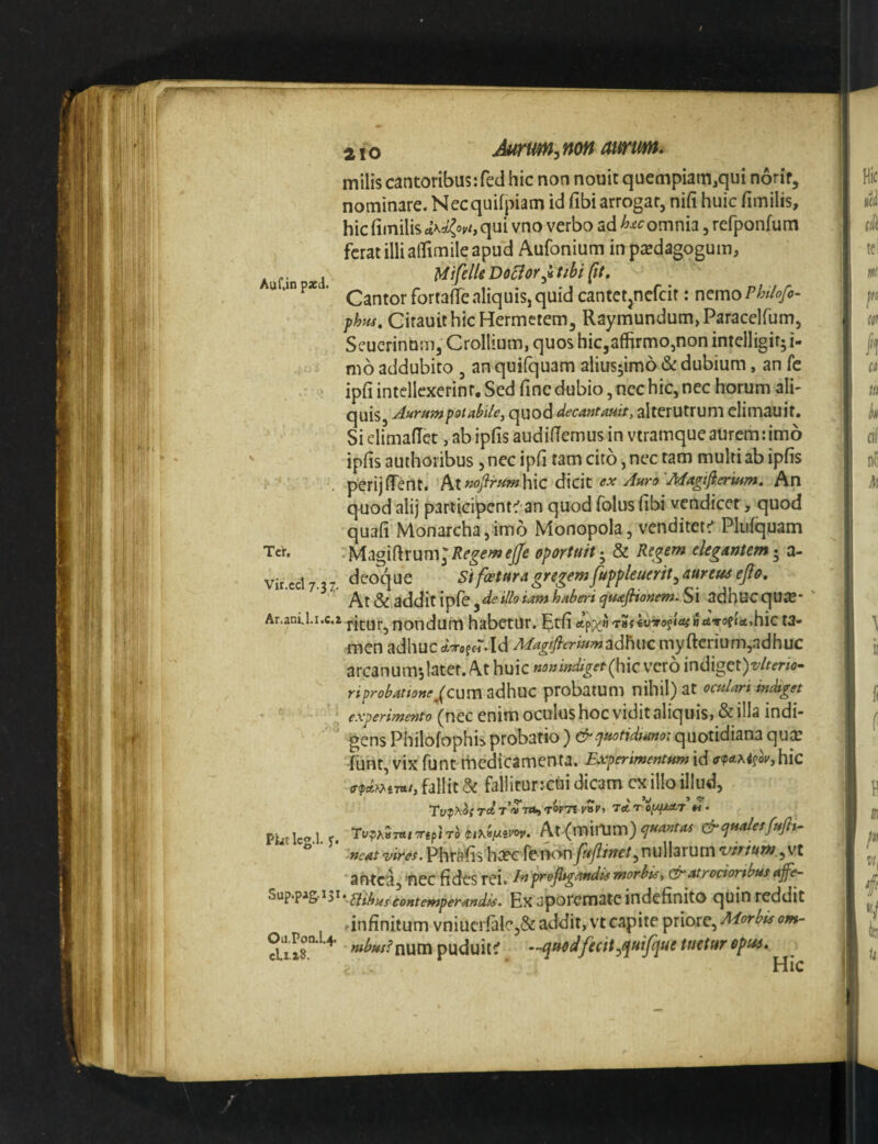 Auf.in pxd. milis cantoribus;fed hic non nouic quempiam,qui norif, nominare. Necquifpiam id fibi arrogar, nifi huic fimilis, hic fiinilisct\*{ov^, qui vno verbo ad omnia jrefponfum ferat illi aflTimiieapu^d Aufonium inpicdagogum, MifdU Do5lor^H ttbt [tt. Cantor fortade aliquis, quid cantet^nefcir: n^mo Phtlofo- fhns, CirauithicHermctem, Raymundum,Paraceirum5 SeucrinbiTij Crollium, quos hiCjaffirmOjnon intelligif; i- mo addubito , an quifquam alius^imo & dubium, an fe ipfi intellexerint. Sed fine dubio, nec hic, nec horum ali¬ quis, Aumm^iabilcy quod decantauit, alterutrum elimauit. Si climafTet, ab ipfis aud idernus in vtramque aurem; imo ipfis authoribus, nec ipfi tam cito, nec tam multi ab ipfis perijfient. At»<?/^«»^hic dicit ex Auro Magijieruim, An quod alij partieipent^ an quod folus fibi vendicet, quod quafi Monarcha,im6 Monopola, venditet:' Plufquam •MagiftrumJ/fe^ewi^ oportuit'^ & Regem elegantem^ a- vir.ecl 7.37. deoque Sifcetnragregemfippleuerit^ aurem ejfo. At &,addit ipfe j de illo tam haberi quafitonem. Si adhuc qUiC* Ar.anU.r.c.r ritur^ nondum habetur, ^tfi ivro§iai ia^rofietjhic t3- men adhuc ot-rofeT.Id Mag/fierium adhuc myftcrium,adhuc arcanum*,later. At huic no»mdiget(h\c vero indigct)t./^fr/<7- riprobatts»ej(cum adhuc ptobatum nihil) at octdari indiget: experimento (ncc enim oculushoc viditaliquis, & illa indi¬ gens Philofophis probatio )&quotidtano: quotidiana quee funt vixfunt rhedicamenta. Experimentum\de<pe-f^isovjhic fallit ^ fallirur:cui dicam cx illo illud, rd rv-ntrt TWTS T* 'r’o,U|U«tT’« • ' wxr7/;m.Phrafishcecrei^>ny^y?w^^nullarum^'/^^^ 'antea,'fiec fides rei. Inprofitgaudiemorbis^ ctratrocionbusajfe- contemperandis. Ex aporematcindcfinito quin reddit ■ infinitum vniucrfale,&: addit, vt capite priore, Morbis om- 2,1x8° ^ puduit^ -.-quedfecit^t^uifque tuetur epm. Ter,