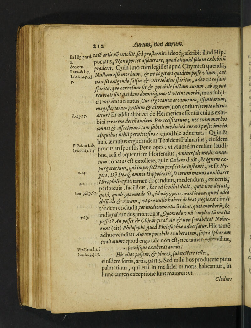 ib.ep.i7 i I ^ Aurum, non mum. F.Hb ,r.a. «•«<? '«'■'« utextMitfii projicrmu ideo(^; afcribit illud Hip. 1. ^ ^ pocratis, ?(<>» oportet afiucrare, quod aliquid folum exhibitu accoro. proJerit, Quin imo cum legiflct apud Chymicuquenda, , & ne cogitari quidem pojje vllum f«/ p. jit exigendo jaljus vitriolattis fjiritui^ adeo 'vt eojalte fpirttuMuo corrofum Jit & potabilefaBum aurum ^ab agone reuocaufwt quidam domitimorti vicini morbt-^ mox fubji- cit miratus aa iratus ^Cttr ergo tanta arcanorum^ ejfentiarum, maaifleriorim.entifm & aliorum(non cmmm)copia obtru¬ ditur addit alibi vel de Hcrmetka eflentia cuiuis cxhi- hmerroremdeteflandum Paracelfitarum nec enim morbos omnes & ajfecHones tam fubtilt medicina curari pojjc: imom aliquibus nihilperniciofius : quod hic aducrtat. Quin & huic jcmulus erga eandem Thaidem Palmarius, eiufdcm procus an fponfus Penelopes, vt vt ante in coelum laudi¬ bus, acii eloqueatiam Hortenfius ^vniuerjale medicamen¬ tum conatus efl extollere, quin Casium dixit, & ignem ex~ purgatoriumy qui imperfeBumperjicit in injlanti ^ vt fit Hy- geiay Dij De.eq^ omnes Hippocratis, Deorum manus auxiliares }lerophili:c^\\3i tamen docendum, medendum, ex certis, pcrfpicuis, facilibus, hoc ad fe nihil dicit, quia non docuit ^ Uar.palp.^i. quale^quomodo fit yiranKvATiv, quodadeo difficile ^ rarum, vt pro nullo haberi debeat ^neglexit; imo tandem c6cludit,ro/ medicamentor it ideas ^quot merboru-yP^ indignabundus,interrogat,hmplexta multa po(]it?An poffet cT Chirurgica? An & non finabilta? Nolue¬ runt (aitj Philofophi^quod Philofophia aducrfatur,\\\c tame adhuc venditat Aurum potabile exuberatumyfupra (pharam exaltatum: c\nodi ergo tale non efij nec tamen vilius, vir.Gcor.l.x.f -• pomifque exuberat annus. iuu.fay.315* • His aliospofJemy^plureSyfubneBeretefleSy eiufdem fortis, anis, partis. Sed mihi hos producere puto palmarium, qui etfi in mcfidei minoris habeantur, in hunc taiiTcn exceptione funt maiorcs;vt Clodius P.P4I. in Lib. tap.phil.c 2 4- «.a4' e.i.