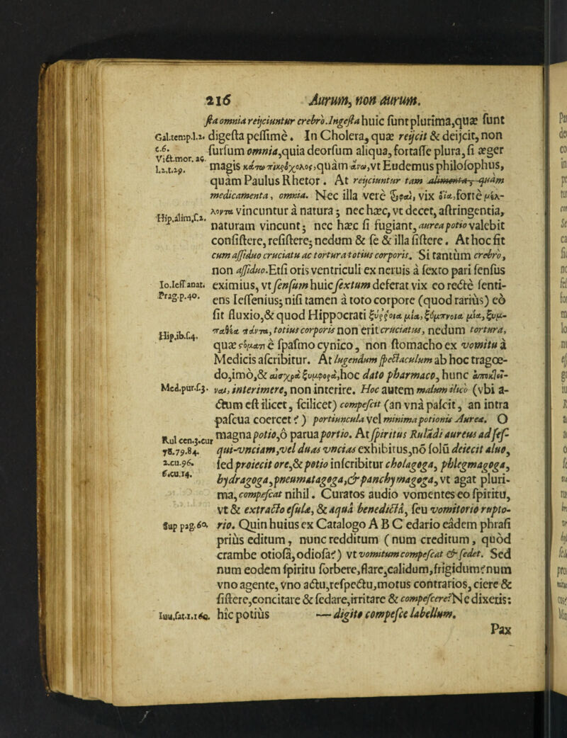 fiaontnUreijciHntHrcrehro.lngeftahmc funrpIuritXia,qUee funt Gal.tcmp.1.2. digefta pellime. In Cholera, quas reijcit & deijcir, non furfumomnia.Q\x\3ideorfum aliqua,fortade plura,fi asger magis Ka7WT/»?ox®^of>quamfiti«,vt Eudemus philolopnus, quam Paulus Rhetor . At rei^ciuntHr tam (jt^am medicamenta, ormia. jSJec illa VCie vix forte /wU- - xw vincuntur a natura; nec hiEc,vt decet, aftrinscntia, ^ naturam vincunt; nec h£ec u rugiant,valebit confiftcrcj rcfiftere- nedtim & fe & illa fiftere. At hoc fit cum ajftdao cruciatu ac torturatotinscorforis^ Sitanium crebro y non ajJiduo.'EACi oris ventriculi ex neruis a fexto pari fenfus lo.icff anat. cximius, vt fenfutn huicfextum deferat vix eo re<5t:e fenti- Frag.p.40. pns lefienius; nifi tamen a toto corpore (quod rarius) eo fit fluxioj&quod Hippocrati Hip ib f.4 'ndvTvty totius corporis non erit cruciatus, nedum tortura, quass-o^tfTi€ fpafmocynico, non ftomachoex Medicis aferibirur. At lugendum^eBaculum ab hoc tragoe- dOjimOj&ajVxpflt^Wfajhoc dato pharmaco, hunc aandlfi- Mca.pur.f.5. non interire. Hoc autem malum iluo (vbi a- <5him cft ilicet, fcilicet) compefitt (an vna pakit, an intra palcua coercet i ) portiuncula vel minima potionis Aurea, O Itui <cn.3.cur poUo,o parua portio, Pixfpintus RuUdi aureus adfif- 78.79.8^ qui-vnciamy^vel duas vmtas exhibitus,no folu deiectt aluo, i.cu.96. fed prmecit ore,^ potio inferibitur choUgega, phiegmagoga, ^.cuj4. hqdragoga,pmumAtagogaydrpanchymagoga,\i agat pluri¬ ma, nihil. Curatos audio vomentes eo fpiritu, vt & extrario efuUy & aqua benediHd, (eu vomitorio rupto- fup pag.so. rio. Quin huius ex Catalogo ABC edario eadem phrafi prius editum, nunc redditum (num creditum, quod crambe otiola, odiofa^) Vtvomitumcompefcat &fedet. Sed num eodem fpiritu Ibrbere,flare,calidum,frigidum^nura vno agente, Vno a6lu,refpc(5tUjmotus contrarios, ciere & fifterc,concitare & rcdare,iTritare & compefccre?\^QdX\tm\ iau.fat.i.x 6q. hic potius — digiti compefci labellum. Pax