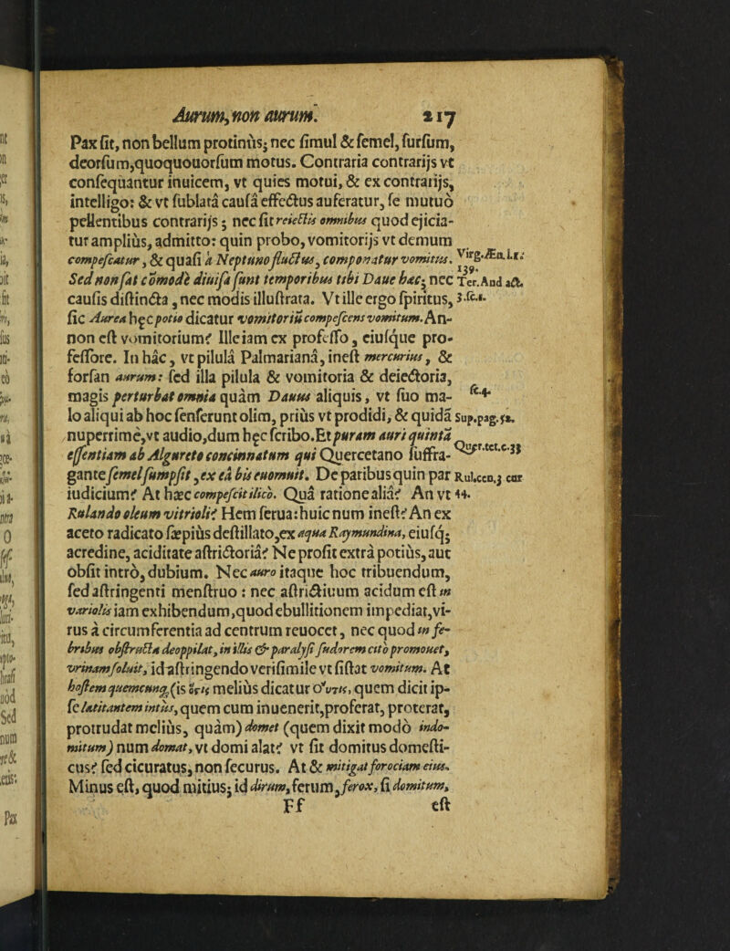 Pax fit, non bellum protiniis^ nec firaul & fcmel, furfiim, deorfum,quoquouor(um motus. Contraria contrarijs vt conlequantur inuicem, vt quies motui, & ex contrarijs, intcliigo: & vt fublata caufa effc(5lus auferatur, fe mutuo pellentibus contrarijs; nccfitreie^^ ommlffa quod ejicia¬ tur amplius, admitto: quin probo, vomitorijsvt demum compefcatur, & quafi k Neptumflu6iw^ componatur vomitm, i*»» Sedftonfat comode diuifa funt temporibus ubi Daue to; nec Ter.And caufis diftinda ,nec modis illuftrata. Vt ille ergo fpiritus, 5.rc.i. fic h^cpotio dic^tux VOmitoriu compefeeus vomitum. Axi- non cft vomitorium^ llleiamcx profefTo, ciufque pro- fefibre. In hac, vt pilula Palmariana,ineft & forfan aurum: fcd illa pilula & vomitoria & deic(5tori3, magis perturbat omftia qviim aliquis, vt fiio ma- lo aliqui ab hoc fenferunt olim, prius vt prodidi, & quida Sup.pag.^*. nuperrime,vt audio,dum h^c fcribo.Et puram auri quinta effentiam ab Algureto concinnatum Quercetano luffra-^^’*'***’^^ gan te femel fumpftt, ex ea bU euomuit. De paribus quin par RuUcd. j «r iudicium^ At hxc compefdtiUco. Qua rationealia^ An vt 44. Kulan do oleum vitriolii Hem feruarhuienum inefi^An ex aceto radicato («pius dcftillaio,cx aciua R^mundina, eiufq* acredine, aciditate aftri(5toria^ Ne profit extra potius, aut obfit intro, dubium. Nec itaque hoc tribuendum, fedaftringenti menftruo: nec aftri^iuum acidum efi#« variolisxdm exhibendum,quodebullitioncm impediar,vi¬ rus a circumferentia ad centrum reuocet, nec quod m brtbm ob^ruEladeoppilatJninisparalyjifudoremettopromonet, idaftringendoverifimilevtfiftat vomitum. At hofiemc}uemcHM^(\'i, Uti melius dicatur oV/f. quem dicit ip- k latitantem intus, cum inucnerit,proferat, proterat, protrudat melius, quam) (quem dixit modo indo¬ mitum) num domat, vt domi alat^ vt fit domitus domefti- cus^ fed cicuratus, non fecurus. At & mitigatfirodam dus. Minus eft, quod mitiUS; id dirum^kmvojerox, fi domitum^ Ff tft