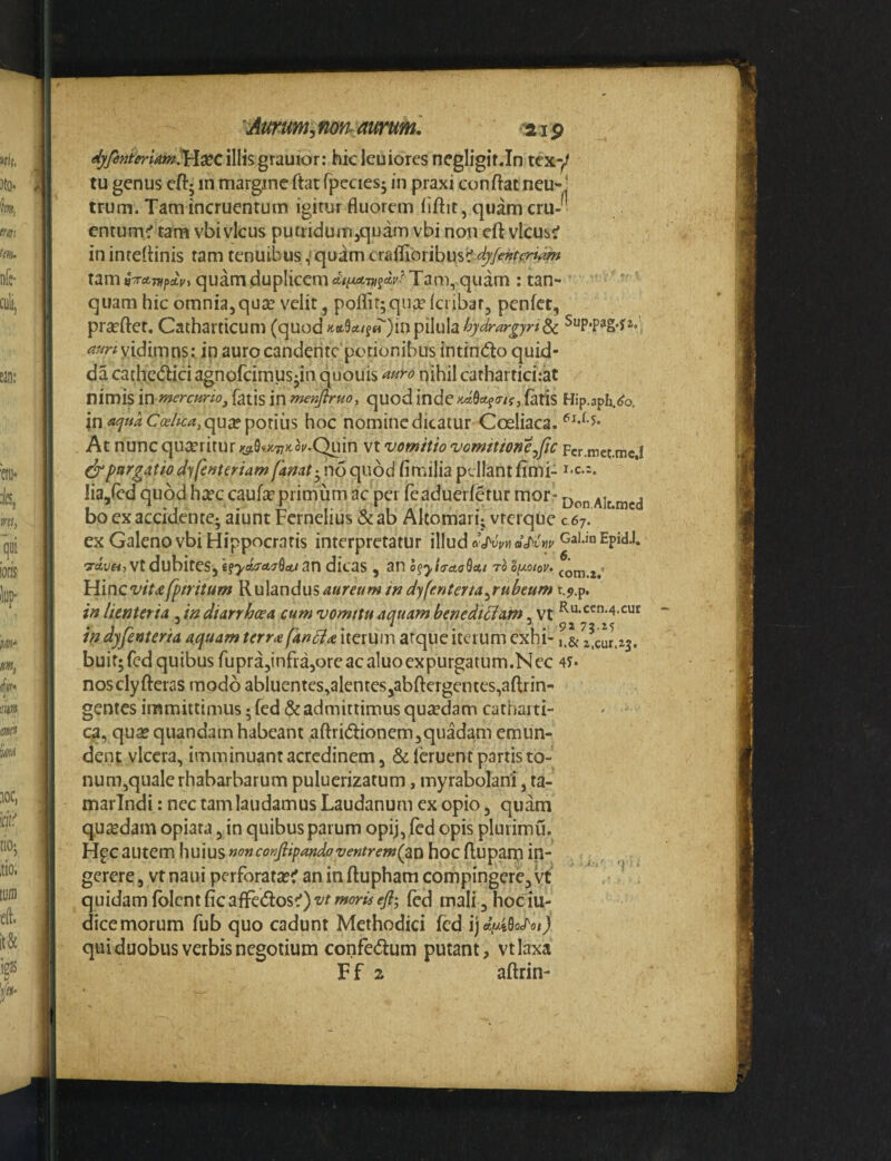 illisgraulor: hicleuioresnegligitJn tcxy tu genus cftj in margine ftat rpecies^ in praxi conflat neu-j trum. Tam incruentum igitur fluorem flftit, quam cru-■ entum^tam vbivicus putiidum^quam vbi non cft vlcus(f in inteflinis tam tenuibus ,'quam crallibribus? tam n-rret-m^Av^ quam duplicem Taiu, quam : tan- quam hic omnia,quie velit, poflir^quxkiibar, penfet, prseftet. Catharticum (quod ^t6t9c4/f^)in pilula yidimns: ip aurocanderitepotionibus intinblo quid- da cathedici agnofeimus-in quouis nihil cathartici.-at nimis mmercurio, fatis in menfiruo, quod lndeiidQcts<Ti(, faris Hip.aph/o. in <*f»iC^^/fc<«,qu£e potius hoc nominedkatur Coeliaca. At nunc queritur ;0i9v;x77)toi/.Quin vt vomitio vomitione^jtc Fcr.mct.mc.! (^purgatio dyfenteriam no quod fittdlia pellant fimi- Iia,fed quod hicccaufcc primum ac per feaduerfetur morr Ait.mcd bo ex accidente; aiunt Fcrnelius & ab Akomari; vrerque c 67. ex Galeno vbi Hippocratis interpretatur illud Epid.1. Tctt/ft} vt dubites, l^yaira^rSa,/ an dicas , an h^yiiraaSctt rb o^Jioiov» Hineviu/p/ritum Rulandusaureumif2dyfenterta^rubeum t.^.p, in lienteria ^indiarrhoea cum vomttu aquam benedicam, vt ^‘^•^^•4-cur in dyfenteria aquam terra fan^ia iterum atque iterum exhi- f.& z^cur.zj. buitjfcd quibus rupra,infra,ore ac aluoexpurgatum.Nec 4?- nosclyfteras modo abluentes,alentcs,abftergentes,aflrin^ gentes immittimus; fed & admittimus quaedam cathai ti- ca, qua? quandam habeant aftridionem,quadam emun¬ dent viccra, imminuant acredinem, ^feruent partis to¬ num,quale rhabarbarum puluerizatum, myrabolani, ta- marlndi: nec tam laudamus Laudanum ex opio, quam quiedam opiata, in quibus parum opij, fed opis plurimu. Hpcautem huius nonconfiipandoventremlpiti hoc ftupam in¬ gerere , vt naui perforata?^ an in ftupham compingere, vt quidam fbIcntficaflre(5los^)t'^fed maIi,hociu- dice morum fub quo cadunt Methodici fed ij qui duobus verbis negotium confe<5lum putant, vt laxa Ff 2 aflrin- 'r