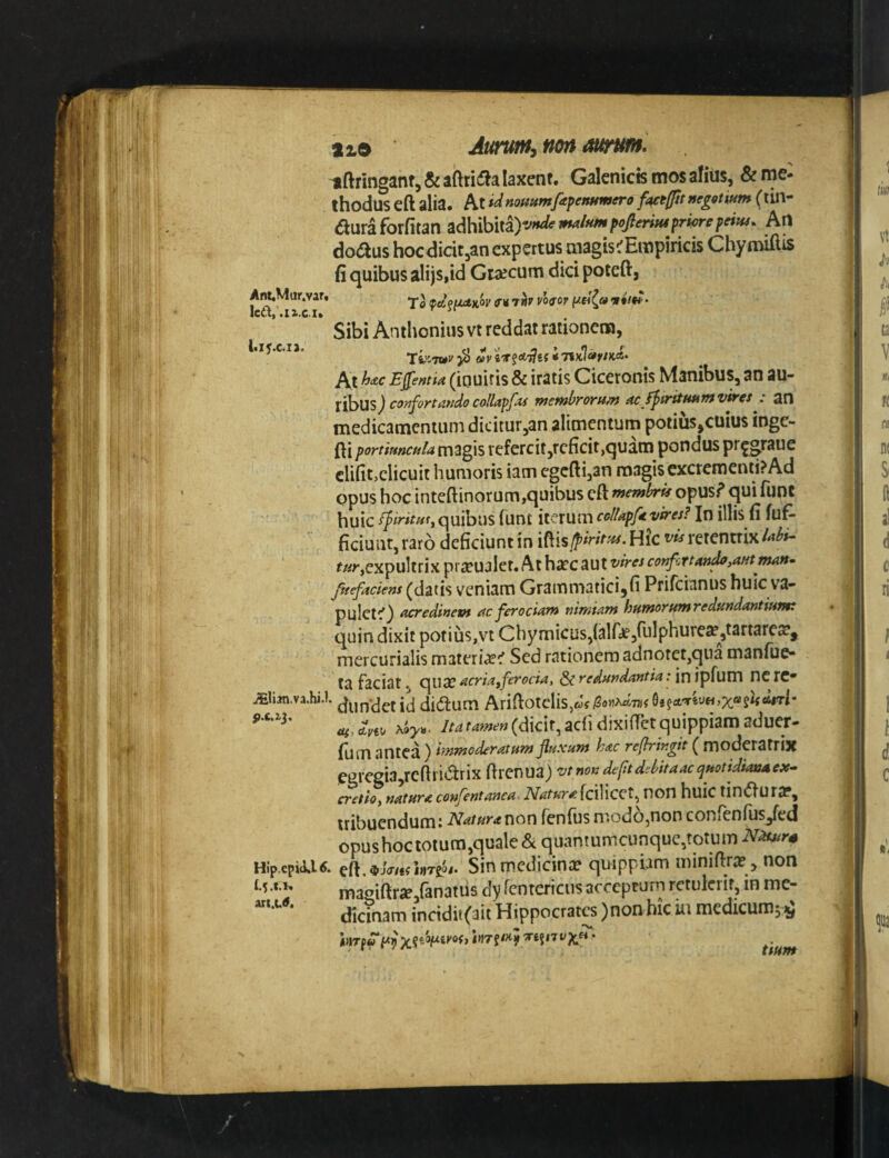 nftringanr, & laxent. Galcnicts mos afius, & me¬ thodus eft alia. At nommfapenumero Uctfftt negotium (tin- auraforfitanadhibita)-.«^-/««^7?mV«r^^ Ati doaus hocdicit^an expertus magistrEmpiricis Chy miftis fi quibus alijs,id Graecum dici poteft, AnuMur.var, ^\ ourtir vo^or vim- Sibi Anthonius vt reddat rationem, At w Efentia (iQuiris & iratis Ciceronis Manibus, an au- xl^us) co^Tj-ortaudo co!lapf>ti membroTU/n ac fptfitfmmvtKes . 20 medicamentum dicitur,an alimentum potius,cuius inge- fti portiuncula magis rcfercit,rcficit,quam pondus pr^graue clifit>clicuit humoris iam egc{li,an magis excrementi? Ad opus hoc inteftinorum,quibus cft membru opus? qui funt huic If irituty quibus funt iterum collapft vires? In illis fi fuf- ficiuiit,rar6 deficiunt in iftisj^^WV^.Hic i^wretentrix^*^»- ^«^•,expultrix praeualet. At harc aut corfcrtan^,autman^ fuefaciens (datis vcniam Grammatici,fi Prifeianus huic v'a- pulet^} acredinem ac ferociam nimtam humorumredundantiumt quin dixit potius,vt Chymicusjialfi^jiulphureff ,tartares?, mercurialis materi«e^ Sed rationem adnotet,qua manfue- ta faciat, C^UX acriafferocia, & redundantia: in ipfum nc rC* iEli3n.va.hi.l (Jijp-^etid didtum Arifiotdis,«JfiSo«>^7j)f acii dixifTet quippiam aduer- fum antea } irnmoderatum jluxunt hac reflringit ( moderatrix Pgregia^rcfiridtrix firenua) vtnondeftdMtaac^uottdsanaeX’. cretio, natura confentanea Matura {ciWcct^ non huic tindura?, tribuendum I Natur(tv\ox\ fenfiis modo^non coHiCnlus^ed opushoctotum,quale & quantumcunque,totum Hip.epia<t* Sinmedicince quippiam minifira? , non ma«iftrae,fanatus dy rcntericus acceptum retulerit, in me¬ dicinam incidii(ait Hippocrates )non hic iu medicum^^