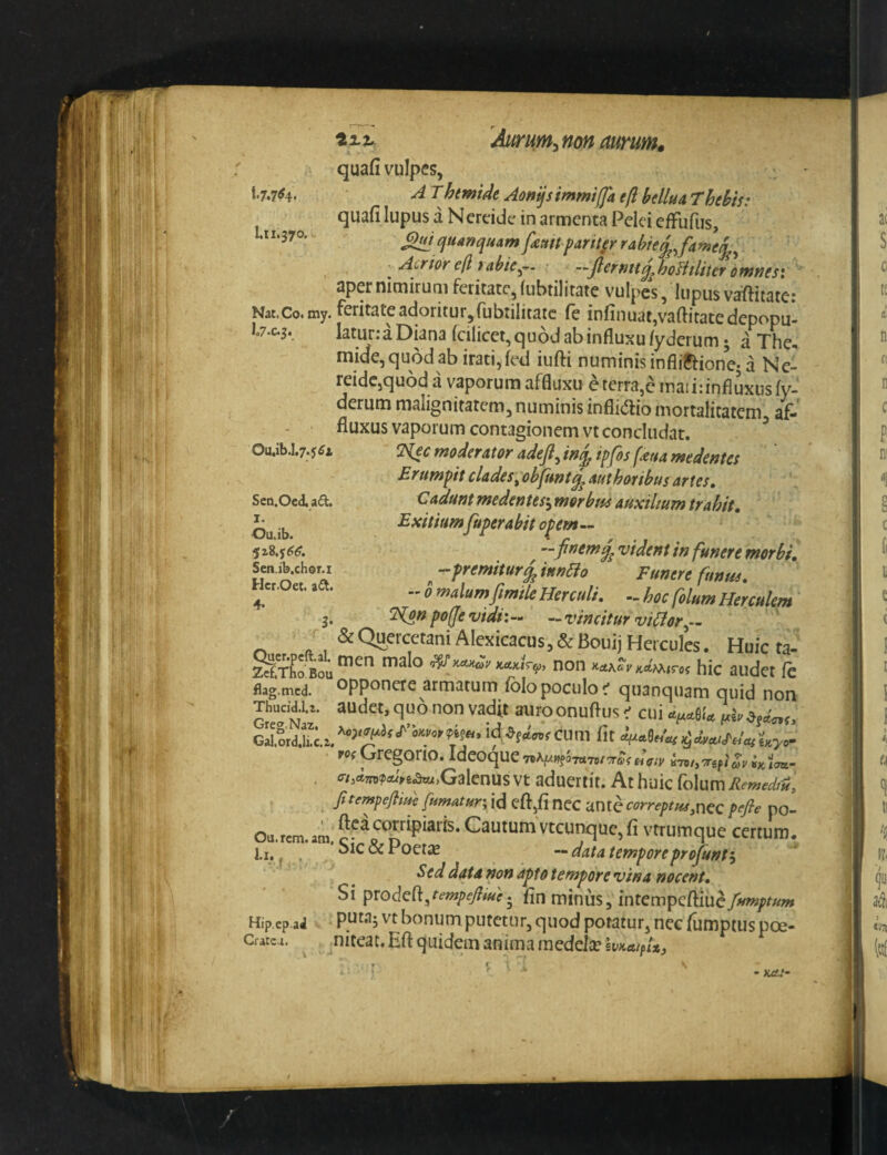 quafi vulpes, *'7.7^4* ^ ^htmide Aon^simmiffa eft bclluA Thebis: quafi lupus a Nerdde in armenta Pelei efFufus, 1.11.370.- ^quanquAmfemtparit^errabte^Ja^]j^^ • Aurior e(l tabie^-. • —jieruttq^hoHtliter otfjnesi aper nimirum feiitatc, (ubtilitate vulpes, lupus vaftiiatei Nat.Co.my. Feritate adoritur, rubiilitatc fe infinuat,vaftitatedepopu- I.7.C.3. laturraDiana fcilicet,qu6d ab influxu lyderum; a The^ mide,qu6dab irati,fed iuflii numinis infliCtione; a Ne¬ reide,quod a vaporum affluxu cterra,c maiidnflixusfy- derum malignitatem, numinis inflidio mortalitatem af- - ‘ fluxus vaporum contagionem vt concludat. ^ ‘Hec moderator adeji^ in^ ipfis fma medentes Erumpit clades ^obfunt^ aut hor ibus artes. Cadunt medentes-^ morbm auxilium trahit. Exitiumfuperabit opem— —finem^ vident in funere morbi. ^ --premitur^ iuneio Funere funus. - b malumfimile Herculi. hoc folum Herculem ^npo(fevidi:- --vincitur viHor^- & Quercetani Alexicacus, & Bouij Hercules. Huic ta- ZetTho Bou non «rtAc >'A*Mirof hic audet fe flag.tncd. Opponere armatum fblo poculo quanquam quid non Thud^U. audet, quo non vadit auroonuflus cui cum fit rof Gregono. Ideoque TiiA^wfOTttTo/cT&f «V/v in/, ^gp/ /«w- . Galenus vt aduertit. At huic folum Remed/H, fitempejliw [umAturs id eft,fi nec antc correptus.ncc pefie po- Ou.rcm.am, Cautum vtcunquc,fi vtrumque certum. Li.^ , Sic&Poet^E ‘•datatemporeprojunt^ Sed data non apto tempore vina nocent. Si procleft/<?/«/?<5/?wf. fln minus, intempeftiuefumptum Hip.cp.aJ bonum putetur, quod potatur, nec fumptus poe- Cratc-i. ^ ^niteat. Eft quidem anima inedeliCgy^ca/p/*, Sen.Oed. ad. I. Ou.ib. 5z8.y(?^. Sen.ib.cher.i Hcr.Oei. ad. 4*