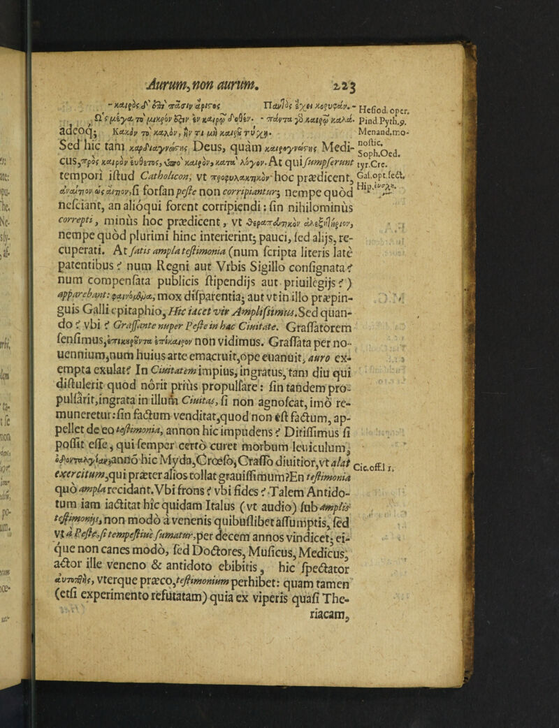 ~ KAt^oi ^ fTTAcriv Hefiod opcr £i f ^iyA 7V (/.i>c§ov ‘6^v \v K^jpa J^oSiv- ’ kaKa. pind.Pyrh.p. sdcOCjj liA/tiy Tii KAf^ov, Tt un KAt^v Tvyjj. Menand.mo- Sed hic tam KOfJ^iAyv&^m Deus, cjuani KAif»yvaTn( Medi- gopjj^oed KAlpov ^\J^^^D^,^^o'}^AljoVyKel7a?\.oyov.I\,t C^Ul/umpJeruMt tyr.Cre. tempori iftud Cathohcon, vt'Tfo^uAit;t77^o?'hbc piccdiccntj AVAiTiovafAmovjG ^oiisLnpefiewoncorrifiamur-^ iicmpequod ncfciant, an alioqui forent corripiendi: fin nihilominus correpti J niinus hoc prredicent, Vt ^ifAr^T^iclv aAe^nlfifm, • ,( nempe quod plurimi hinc interierint; pauci, (cd alijs, re- ’ ; cuperati. At/^t/x amp/atej^imotita (num feripta literis late patentibus^ num Regni aut Vrbis Sigilloconfignatac' num compenfata puWicis ftipcndijs aut.priuilcgijsc') apparebant:jatvof^A, mox difparentia; aut vt in illo pr^epin- ' '» guis Galli epitaphio^ Hic ucet vir A^plifsimmStd quan¬ do ^vbic' Grajfante nuper Pefie in hac Cimtate. Grafiatorem fenfimuSjeTmfBi/Trt grtW/^oi/non vidimus. Graflataperno- uennium^num huiusarteemacruir,ope cuanuit,4«?'^? ex¬ empta exulat^f In ingratus, tam diu qui diftulerit quod norit prius propulfare: fintandem pro- puIfarir,ingrafa in illumO»^^fi non agnofeat, imo re- muneretur:fin fadium venditat,quod non tft fa^um, ap¬ pellet de eo tefltmoma, aunoH hic impudens ^ Diriflimus ft pqifit eflTe ^ qui femper cmd curet morbum leuiculum, «^omA5,Wjann5 hic Myda,Groe(b,CtafIb diuitior,vt4/4r cie off.i i mm/««?,qui procer alios tollat grauiffimum ?En quo recidant.Vbi frons ^ vbi fides c'Talem Antido¬ tum iam iadfitat hic quidam Italus (vt audio) (aba^p/it^ ' non modo a venenis quibuflibetafTumptis, fed vt a Sefir.fitempejiim fumatur,ypti decem annos vindicet; ei- ‘ - * que non canes modo, fed Dolores, Muficus, Medicus a^or ille veneno & antidoto ebibitis, hic fpetaator Ao-n^hy vterque ^xxcojefitmonmm perhibet: quam tamen (etfi experimento refutatam) quia ex viperis quafiThe- riacam.