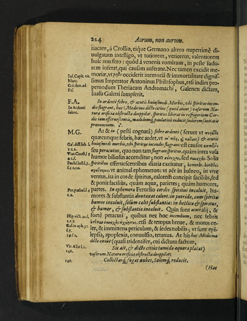 Mare. Gal.ther.ad Pii; KA. loArdeoti fiebre. M.G. riacanijaCroIIio,eiquc Germano altero nuperrime di* uujgatam intelligo, vt tutiorem, veriorem, valentiorem huic antefero: quod a venenis vomitum, in pcftc (udo- rem inferar,qui caufamauferanr.Necramen excidit me- lui.CapitTit *^ori^,vr/>e/?^occiderit memoria & immortalitate digniG fimus Imperator Antoninus Philofophus,ctfi indiespro- pemodum Theriacam Andromachi, Galenen di(5lam luafij Galeni fnmpferir, * In ardenti febre, & acutu huiufmodi Morbis, vbi (piritus incen¬ dio flabant, hac CMedicina diSfo citius (quod aiunt) vajorum Na¬ tura orificia obflruSla deoff iiat,^tritm liberat in refrigerium Cor¬ dis iameferuefeentis, wadfdum^paulatiuhnducit/udoremfanitatu pranunctum. «*. Atdcin ( pefti cognata) febre ardenti ( feruet Vt orv^tVcf quacunque febris, ha?cardct,vt ^ KAu<n>t) & acutis Gal.diffieb. L huiufmodi morbis,vbifisiritus incendtoflagranncR caufos TUt*Conft.i s non tzmflagrantjpiritus,(^uim intra vafa humor biliofus accenditur; non fed Solis ^dx^M,i.jpiritibu4 efFerucfccntibus diaria excitatur, * HuTipflf, vt animal ephemeron: vt aer in balneo, in vrre vontus,ita in corde fpiritus,caIoreth concipit facilius,fcd Seponit facilius, quam aqua, parietesj quam humores, Fcr.pathel.l 4 partes. jft ephemra Fernclio cordis fpirittts incaluit^ hu- mores & fubftantia duniaxat calent:wputrida, cum fp/ritis humor incaluit^folum calet fubftantia: in hetiica ^ fpiritus^ ^ humor fubftantia incaluit. Quin funt^«/#alij, & Hip.viaacl peracuti, quibus nec hoc incendium, nec febris & tempus breue, & motus cc- ^ j .ioap •3J lej.^8ji{,imjn^nspcriculum,&fcdcsnobiIis5 vtfunt epi- ifSu lepfia, apoplexia, conuulfio, tetanus. At his hac Medicina diUo «W^/(quafi tridentifer, cui did um fadum, v»r. AEo I. X. ^ tumida aquor a placat) vajorum Natura orificia obfiruEla deoppilat: 147. Cslklias £ fugat ntthes, Solemreducit. (Hac