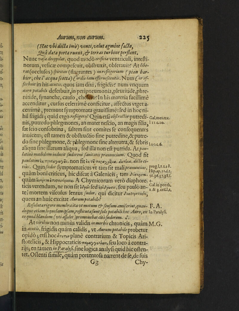 (Uxc vU di^ia irno) ventijvelut agmine fa^o^ ^Igk data porta ruant^ dr terraa turbine perflant. Nunc vafadeoppiUt, quod modoorificia ventiiciili, intefli- norunijvcficce compcfcuit, obftruxir, obferauiic' r^?/(occluros)#^>^f/^j(flclgranfCS ) mref igeriam (pian bar~ bier^ che /’ aequa fcotta) (fiordis iam efierucfcentis, N U lIl rf~ ferhmt in his acuth', quos iam dixi, frigidisc' nuni vnqiiam aaropotabih dcfcrbuif^in peripneumonia^plcuritidcjphrc- nitide, fynanche, caiifo, chdfedn his marcria facillime accenditur, curfus cdcirimc conficitur, afiedus vrget a- cerrime, premunt fy mptomata grauifiime:fed in hoc ni¬ hil frigidi 5 quid ergo rejrigerfi (^ia etfi obfiruUtQ putredi- CalmcLmc. nis, putredo phlegmones, an mater nefeio, nn magis filiali ^^^.20. fat fcio confobrina 5 idtemfint comites fe conrcquentcs inuicem; cfi tamen & obfiiudlio fine putrcdinej& putre¬ do fine phlegmone, & phlegmone fine alterutra,& febris |.,o.c. 6. aliqua fine illarum aliqua, fed illa non efi putrida. At/><?«- latiae madidam inducit fudorem fanitatis prmuncium. Quod fit paHlatim\)(,'7rfO(ra,yayni, noU fit (ktS'^ra^a^piU^ec, eturi/cec, dtQo ci~ tius. Quin/^^i9r fymptomaticus vc tam fit mslipranunduj, pjog i.r t.i s. quam bonicriticuSj hicdilcataGalenici^ tam J^uo-k^ith, quam A Chymicorum vero diaphore-4' licis verendiirn, ne non fit Updc fed feu paulo an- j‘ tef mortem vifeofus lentusqui dicitur J‘/a?9p«mofj quem an huic excitat Aurumpotabilei Refiolutarigorememhraitavtmotum ^fenfumamfierint^qmn- F. A. doqueetUmloquelamipfiamprefiitutafuntfolo potabili hoc Auro^ex InParalyfi. eo quod blandum (vti abolet)promouebat cito fudorem. A Aiviribtuwonminus validischronicis, quam M.G. in acutis, frigidis quam calidis j vt Aurum potabile ipxoh^ui opido^etfihoc aTo'irov plane contrarium 6c Topicis Ari- fiotelicis y 6c HippocratickorApeLyyt^itu, fcu loco a contra- rijsj en tamen fine logica analyfiquid hicoften- tet. Ofienti fimile^ quam portentofa narrent de rc,de fuis Gg Chy-