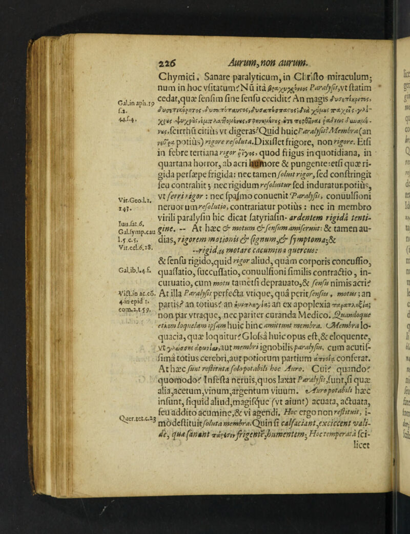 Chymici. Sanare paralyticum, in Chrifto miraculum; num in hoc vfitatum:’Nu Gai in aph 19 fenfiin fine fcnfu cecidit^ An magis Cx, Hxaf js/^ysBcTo-returefjc^y«'«tT» 44.f.4. ,4.y%pafji/X3'AA77o//ei/Kj>«’?M;'«uii'«j,i7? f J'uMAui- j^Kfjfcirrhu citius vt digeras-^Quid potius) rigore refo/fita,Di^i{lc{ frigore, non rigore. Etfi in febre tertiana quod frigus in quotidiana, in quartana horror, ab acri hTiHiore & pungente:etfi qua? ri¬ gida perfa?pe frigida: nec tamen fo/mrigor^ (ed conftringit ieucontrahits n^cx\g\dur[\refolmtur{Qd induratunpotiu^, vt ferri rigor: nec fpjmoconuenit Tardyfs, conuulfioni neruorum?*^y^/«^^^j contradatur potius; nec in membro virili paralyfin hic dicat fatyriafin- ardentem rigida tenti-- Gal.fymp.cau ^ motum &fenfumamiferunt: & tamen aU- l.f c.y. dias, rigorem motionis^ (ignttm^^ fymptoma^^Sc V1r.ccl.1i.2S. —rigid.u motare cacumtna quercus: & fenfu rigido,quid aliud, quam corporis concufliio, GaUb.i.4.f. quafiatio, fuccufiatio,conuulfioni fimilis contradic, in- curuatio, cum motu tamdfi deprauat05& fenfu nimis acri^ Via.iD ac.co. At illa Paralyfs pcrfeda vtique, qua )p^x\ifenfu, motus; an 4.in cpid I. parris ? totius^ an ^uj^KtiyU; an ex apoplexia rrapATM^Ui \\ . non par vtraque, nec pariter curanda Medico. etiiim loquelam i^fAm\\\f\c\f\x\Q amittunt membra. i^emhraXo- Vir.Gco.1.1, 14?. qiiacia,qua? loqaitur^Glofsahuicopus cfi,&eloquenre, vt^A6)W«?ctpa>y/<tf,autw<fw^Wigriobilis/’'<^^^yw, cumacutif- fima totius cerebri,aurpofiorum partium A-rvoid. conferar. hx\\XQ.fiintrefitutafolo'^otabiti hoc Auro. Cuic' quando^ quomodoc' Infefta heruis,quos laxat P^^^/r/unr,fi qu^e ali3,acetum,vinum,argcntum viuiim. ty^urepotabili ha?c infuntjfiquid aliud,magifi^ueYvt aiunt) acuata, aduata, ^ _ feu addito acumine,& vi agtmdi. H<7r ergo non i- t^cr.tc:.c.-3 membra.(^in fi calfaciantyexciccent vali¬ de^ qua fanant •xi^iTtYjrigentejhurneniem-^ Hoc temperata fci- licce