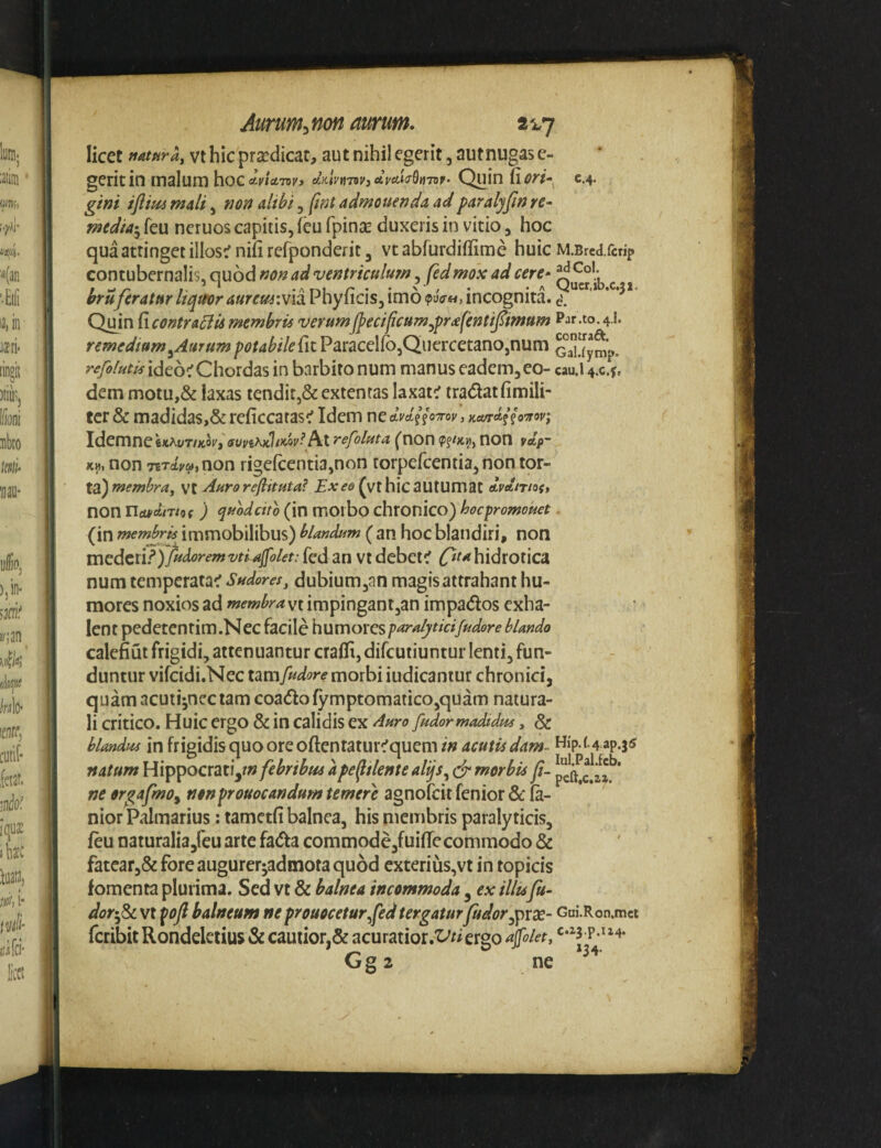 licet mtptray vt hic praedicat, aut nihil egerit, autnugas e- geritin malura hocAvtctwy dmnnvjeivAiaQnviv^ c.4- gifjt mali, rjon alibi, (tnt admonenda adparalyjinre- media^ feu neruos capitis, (eu fpinsc duxeris in vitio, hoc qua attinget iliosi ni(i refponderit, vt abfurdiflfime huic M.Brea.fcrip contubernalis, quod Kon ad 'ventriculum, fedmox ad cere- bruferatur Itqteor aurem:w\2i Fnylicis, imo «puo-m, incognita, d. Qmn{\contra^umembris verumf^eciftcum^prafentifimnm Par.to.4.1. remedium^Amum^i?/<i^//^{itParacel(b3Quercetano,num GaTiymp. r^/»^^ide6^Chordas in barbito num manus eadem, eo- «u.! 4.0.^, dem motu,& laxas tendit,& extentas laxata tradat fimili- tcr & madidas,& reficcatas^f Idem ne dviUorav, Y.a/tmo'nw\ IdemnckAyT/xo;', At refoluta (non non Kvi, non 7iTcLva,non rige(centia,non torpercentia,non tor¬ ta) MX. Aurorefiituta? Exeo (vthicautumat ivAiriof, non Uojydm^i ) quodeito (in moibo chronico) hecfromouet. (in membris immobilibus) blandum ( an hoc blandiri, non VnQdtXl?)fudoremvtiajfolet: fed an Vt debete Otahidrotica num temperatae Sudores, dubium ,an magis attrahant hu¬ mores noxios ad membra vt impingantjan impados exha¬ lent pedetentim.Nec facile humoresparalj/tidfudore blando calefiut frigidi, attenuantur crafli, difeutiuntur lenti, fun¬ duntur vifcidi.Nec umfudore morbi iudicantur chronici, quam acuti^nectam coadofymptomatico,quam natura¬ li critico. Huic ergo & in calidis ex Auro fudormadtdm, & blandus in frigidis quo ore oftentaturequem in acutis dam- Hip.(.4 ap.35 natum Hippocrati,?» febribus ape^tlente alijs^ (fr morbis f- ne orgafmoy nonprouocandum temere agnofeit fenior &: (a- nior Palmarius: tametfi balnea, his membris paralyticis, feu naturalia,reu arte fada commodejfuifTecommodo & fatcar,& fore augurerjadmota quod exterius,vt in topicis fomenta plurima. Sed vt & balnea incommoda, ex illufu~ dot'^ vt balneum ne prouoceturfedtergatur fudor^]pxx- Gui.Ron.met feribit Rondeleiius & cautior,& acuratior.'^??ergo 4°l^t, > & -w 134. Gs 2 ne